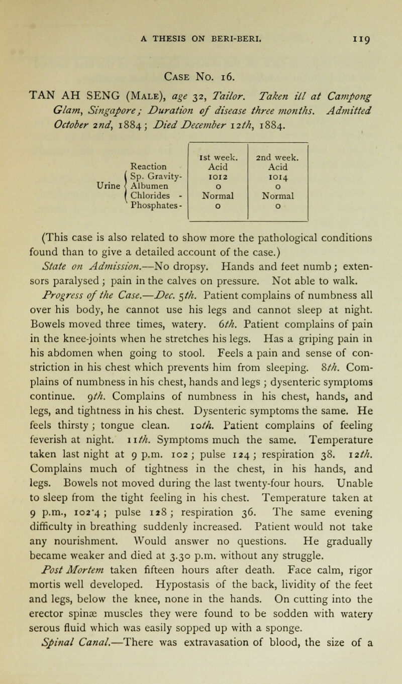 Case No. 16. TAN AH SENG (Male), age 32, Tailor. Take?i ill at Campong Glam, Singapore/ Duration of disease three months. Admitted October 2nd, 1884; Died December 12th, 18S4. 1st week. 2nd week. Reaction Acid Acid I Sp. Gravity- 1012 1014 rine < Albumen 0 0 1 Chlorides - Normal Normal Phosphates - 0 0 (This case is also related to show more the pathological conditions found than to give a detailed account of the case.) State on Admission.—No dropsy. Hands and feet numb; exten- sors paralysed ; pain in the calves on pressure. Not able to walk. Progress of the Case.—Dec. §th. Patient complains of numbness all over his body, he cannot use his legs and cannot sleep at night. Bowels moved three times, watery. 6th. Patient complains of pain in the knee-joints when he stretches his legs. Has a griping pain in his abdomen when going to stool. Feels a pain and sense of con- striction in his chest which prevents him from sleeping. 8th. Com- plains of numbness in his chest, hands and legs ; dysenteric symptoms continue, gth. Complains of numbness in his chest, hands, and legs, and tightness in his chest. Dysenteric symptoms the same. He feels thirsty; tongue clean. lot/i. Patient complains of feeling feverish at night, nth. Symptoms much the same. Temperature taken last night at 9 p.m. 102; pulse 124; respiration 38. 12th. Complains much of tightness in the chest, in his hands, and legs. Bowels not moved during the last twenty-four hours. Unable to sleep from the tight feeling in his chest. Temperature taken at 9 p.m., io2'4 ; pulse 11S; respiration 36. The same evening difficulty in breathing suddenly increased. Patient would not take any nourishment. Would answer no questions. He gradually became weaker and died at 3.30 p.m. without any struggle. Post Mortem taken fifteen hours after death. Face calm, rigor mortis well developed. Hypostasis of the back, lividity of the feet and legs, below the knee, none in the hands. On cutting into the erector spinas muscles they were found to be sodden with watery serous fluid which was easily sopped up with a sponge. Spinal Canal.—There was extravasation of blood, the size of a