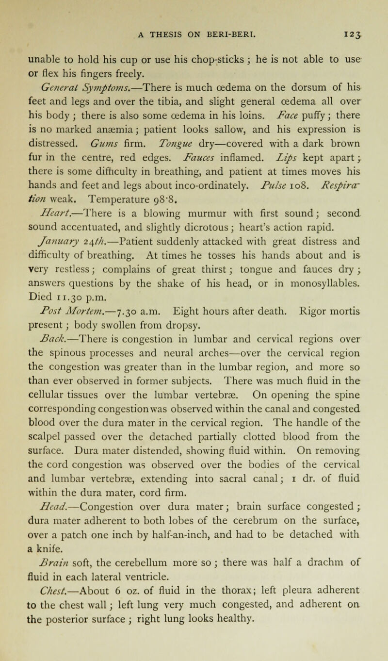 unable to hold his cup or use his chop-sticks ; he is not able to use or flex his fingers freely. General Symptoms.—There is much oedema on the dorsum of his feet and legs and over the tibia, and slight general cedema all over his body ; there is also some cedema in his loins. Face puffy; there is no marked anaemia; patient looks sallow, and his expression is distressed. Gums firm. Tongue dry—covered with a dark brown fur in the centre, red edges. Fauces inflamed. Lips kept apart; there is some difficulty in breathing, and patient at times moves his hands and feet and legs about inco-ordinately. Pulse 108. Respira- tion weak. Temperature 98'8. Heart.—There is a blowing murmur with first sound; second sound accentuated, and slightly dicrotous; heart's action rapid. January 24th.—Patient suddenly attacked with great distress and difficulty of breathing. At times he tosses his hands about and is very restless; complains of great thirst; tongue and fauces dry; answers questions by the shake of his head, or in monosyllables. Died 11.30 p.m. Post Mortem.—7.30 a.m. Eight hours after death. Rigor mortis present ; body swollen from dropsy. Back.—There is congestion in lumbar and cervical regions over the spinous processes and neural arches—over the cervical region the congestion was greater than in the lumbar region, and more so than ever observed in former subjects. There was much fluid in the cellular tissues over the lumbar vertebras. On opening the spine corresponding congestion was observed within the canal and congested blood over the dura mater in the cervical region. The handle of the scalpel passed over the detached partially clotted blood from the surface. Dura mater distended, showing fluid within. On removing the cord congestion was observed over the bodies of the cervical and lumbar vertebrae, extending into sacral canal; 1 dr. of fluid within the dura mater, cord firm. Plead.—Congestion over dura mater; brain surface congested ; dura mater adherent to both lobes of the cerebrum on the surface, over a patch one inch by half-an-inch, and had to be detached with a knife. Brain soft, the cerebellum more so ; there was half a drachm of fluid in each lateral ventricle. Chest.—About 6 oz. of fluid in the thorax; left pleura adherent to the chest wall; left lung very much congested, and adherent on the posterior surface ; right lung looks healthy.