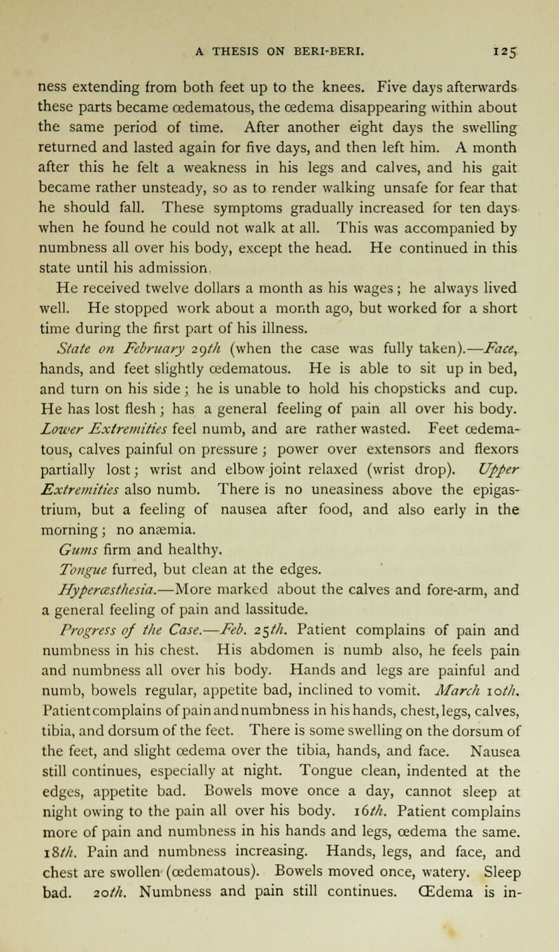ness extending from both feet up to the knees. Five days afterwards these parts became oedematous, the oedema disappearing within about the same period of time. After another eight days the swelling returned and lasted again for five days, and then left him. A month after this he felt a weakness in his legs and calves, and his gait became rather unsteady, so as to render walking unsafe for fear that he should fall. These symptoms gradually increased for ten days when he found he could not walk at all. This was accompanied by numbness all over his body, except the head. He continued in this state until his admission- He received twelve dollars a month as his wages; he always lived well. He stopped work about a month ago, but worked for a short time during the first part of his illness. State on February 29th (when the case was fully taken).—Face, hands, and feet slightly oedematous. He is able to sit up in bed, and turn on his side; he is unable to hold his chopsticks and cup. He has lost flesh ; has a general feeling of pain all over his body. Lower Extremities feel numb, and are rather wasted. Feet oedema- tous, calves painful on pressure ; power over extensors and flexors partially lost; wrist and elbow joint relaxed (wrist drop). Upper Extremities also numb. There is no uneasiness above the epigas- trium, but a feeling of nausea after food, and also early in the morning; no anaemia. Gums firm and healthy. Tongue furred, but clean at the edges. Hyperesthesia.—More marked about the calves and fore-arm, and a general feeling of pain and lassitude. Progress of the Case.—Feb. 25th. Patient complains of pain and numbness in his chest. His abdomen is numb also, he feels pain and numbness all over his body. Hands and legs are painful and numb, bowels regular, appetite bad, inclined to vomit. March 10th. Patient complains of pain and numbness in his hands, chest, legs, calves, tibia, and dorsum of the feet. There is some swelling on the dorsum of the feet, and slight oedema over the tibia, hands, and face. Nausea still continues, especially at night. Tongue clean, indented at the edges, appetite bad. Bowels move once a day, cannot sleep at night owing to the pain all over his body. 16th. Patient complains more of pain and numbness in his hands and legs, oedema the same. i&th. Pain and numbness increasing. Hands, legs, and face, and chest are swollen (oedematous). Bowels moved once, watery. Sleep bad. 20th. Numbness and pain still continues. (Edema is in-