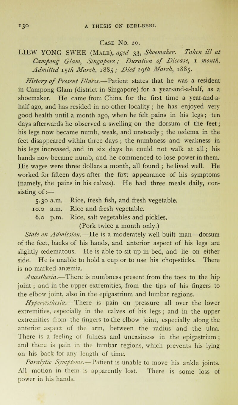 Case No. 20. LIEW YONG SWEE (Male), aged 33, Shoemaker. Taken ill at Campong Glam, Singapore; Duration of Disease, 1 month. Admitted 15th March, 1885; Died 29/Vi March, 1885. History of Present Illness.—Patient states that he was a resident in Campong Glam (district in Singapore) for a year-and-a-half, as a shoemaker. He came from China for the first time a year-and-a- half ago, and has resided in no other locality ; he has enjoyed very good health until a month ago, when he felt pains in his legs 5 ten days afterwards he observed a swelling on the dorsum of the feet; his legs now became numb, weak, and unsteady; the oedema in the feet disappeared within three days ; the numbness and weakness in his legs increased, and in six days he could not walk at all; his hands now became numb, and he commenced to lose power in them. His wages were three dollars a month, all found ; he lived well. He worked for fifteen days after the first appearance of his symptoms (namely, the pains in his calves). He had three meals daily, con- sisting of:— 5.30 a.m. Rice, fresh fish, and fresh vegetable. 10.0 a.m. Rice and fresh vegetable. 6.0 p.m. Rice, salt vegetables and pickles. (Pork twice a month only.) State on Admission.—He is a moderately well built man—dorsum of the feet, backs of his hands, and anterior aspect of his legs are slightly cedematous. He is able to sit up in bed, and lie on either side. He is unable to hold a cup or to use his chop-sticks. There is no marked anaemia. Anesthesia.—There is numbness present from the toes to the hip joint; and in the upper extremities, from the tips of his fingers to the elbow joint, also in the epigastrium and lumbar regions. Hyperesthesia,—There is pain on pressure all over the lower extremities, especially in the calves of his legs ; and in the upper extremities from the fingers to the elbow joint, especially along the anterior aspect of the arm, between the radius and the ulna. There is a feeling ot fulness and uneasiness in the epigastrium ; and there is pain in the lumbar regions, which prevents his lying on his back for any length of time. Paralytic Symptoms.—Patient is unable to move his ankle joints. All motion in them is apparently lost. There is some loss of power in his hands.