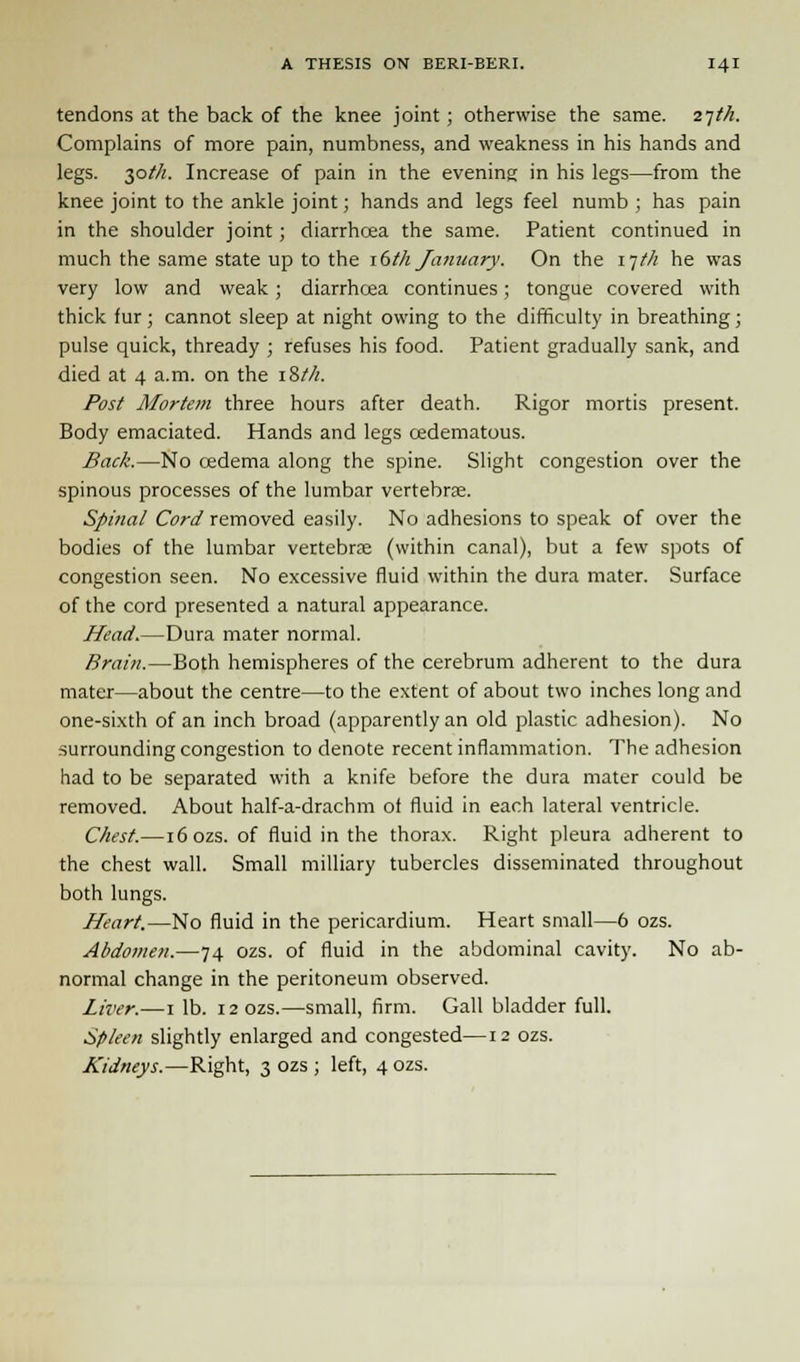 tendons at the back of the knee joint; otherwise the same. 27M. Complains of more pain, numbness, and weakness in his hands and legs. 30//Z. Increase of pain in the evening in his legs—from the knee joint to the ankle joint; hands and legs feel numb ; has pain in the shoulder joint; diarrhoea the same. Patient continued in much the same state up to the i6tli January. On the i]tli he was very low and weak; diarrhoea continues; tongue covered with thick fur; cannot sleep at night owing to the difficulty in breathing; pulse quick, thready ; refuses his food. Patient gradually sank, and died at 4 a.m. on the i&t/i. Post Mortem three hours after death. Rigor mortis present. Body emaciated. Hands and legs cedematous. Back.—No oedema along the spine. Slight congestion over the spinous processes of the lumbar vertebrae. Spinal Cord removed easily. No adhesions to speak of over the bodies of the lumbar vertebrae (within canal), but a few spots of congestion seen. No excessive fluid within the dura mater. Surface of the cord presented a natural appearance. Head.—Dura mater normal. Brain.—Both hemispheres of the cerebrum adherent to the dura mater—about the centre—to the extent of about two inches long and one-sixth of an inch broad (apparently an old plastic adhesion). No surrounding congestion to denote recent inflammation. The adhesion had to be separated with a knife before the dura mater could be removed. About half-a-drachm of fluid in each lateral ventricle. Chest.—i6ozs. of fluid in the thorax. Right pleura adherent to the chest wall. Small milliary tubercles disseminated throughout both lungs. Heart.—No fluid in the pericardium. Heart small—6 ozs. Abdomen.—74 ozs. of fluid in the abdominal cavity. No ab- normal change in the peritoneum observed. Liver.—1 lb. 12 ozs.—small, firm. Gall bladder full. Spleen slightly enlarged and congested—12 ozs. Kidneys.—Right, 3 ozs ; left, 4 ozs.