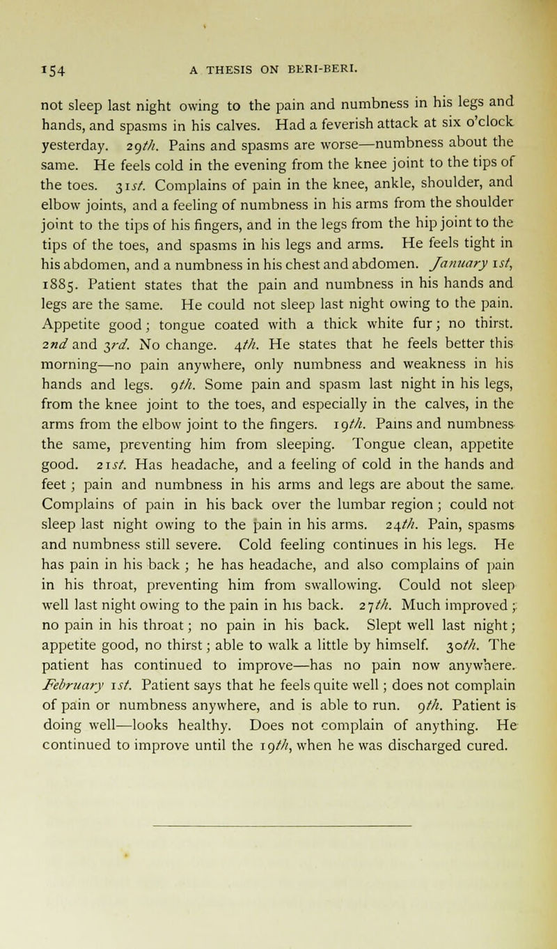 not sleep last night owing to the pain and numbness in his legs and hands, and spasms in his calves. Had a feverish attack at six o'clock yesterday. 29th. Pains and spasms are worse—numbness about the same. He feels cold in the evening from the knee joint to the tips of the toes. 31st. Complains of pain in the knee, ankle, shoulder, and elbow joints, and a feeling of numbness in his arms from the shoulder joint to the tips of his fingers, and in the legs from the hip joint to the tips of the toes, and spasms in his legs and arms. He feels tight in his abdomen, and a numbness in his chest and abdomen. January 1st, 1885. Patient states that the pain and numbness in his hands and legs are the same. He could not sleep last night owing to the pain. Appetite good; tongue coated with a thick white fur; no thirst. 2nd and yd. No change. \th. He states that he feels better this morning—no pain anywhere, only numbness and weakness in his hands and legs. gt/i. Some pain and spasm last night in his legs, from the knee joint to the toes, and especially in the calves, in the arms from the elbow joint to the fingers. 19M. Pains and numbness the same, preventing him from sleeping. Tongue clean, appetite good. 2irf. Has headache, and a feeling of cold in the hands and feet; pain and numbness in his arms and legs are about the same. Complains of pain in his back over the lumbar region; could not sleep last night owing to the pain in his arms. 24th. Pain, spasms and numbness still severe. Cold feeling continues in his legs. He has pain in his back ; he has headache, and also complains of pain in his throat, preventing him from swallowing. Could not sleep well last night owing to the pain in his back. 2-jth. Much improved ;. no pain in his throat; no pain in his back. Slept well last night; appetite good, no thirst; able to walk a little by himself. 30///. The patient has continued to improve—has no pain now anywhere. February \st. Patient says that he feels quite well; does not complain of pain or numbness anywhere, and is able to run. gf/i. Patient is doing well—looks healthy. Does not complain of anything. He continued to improve until the 19//?, when he was discharged cured.