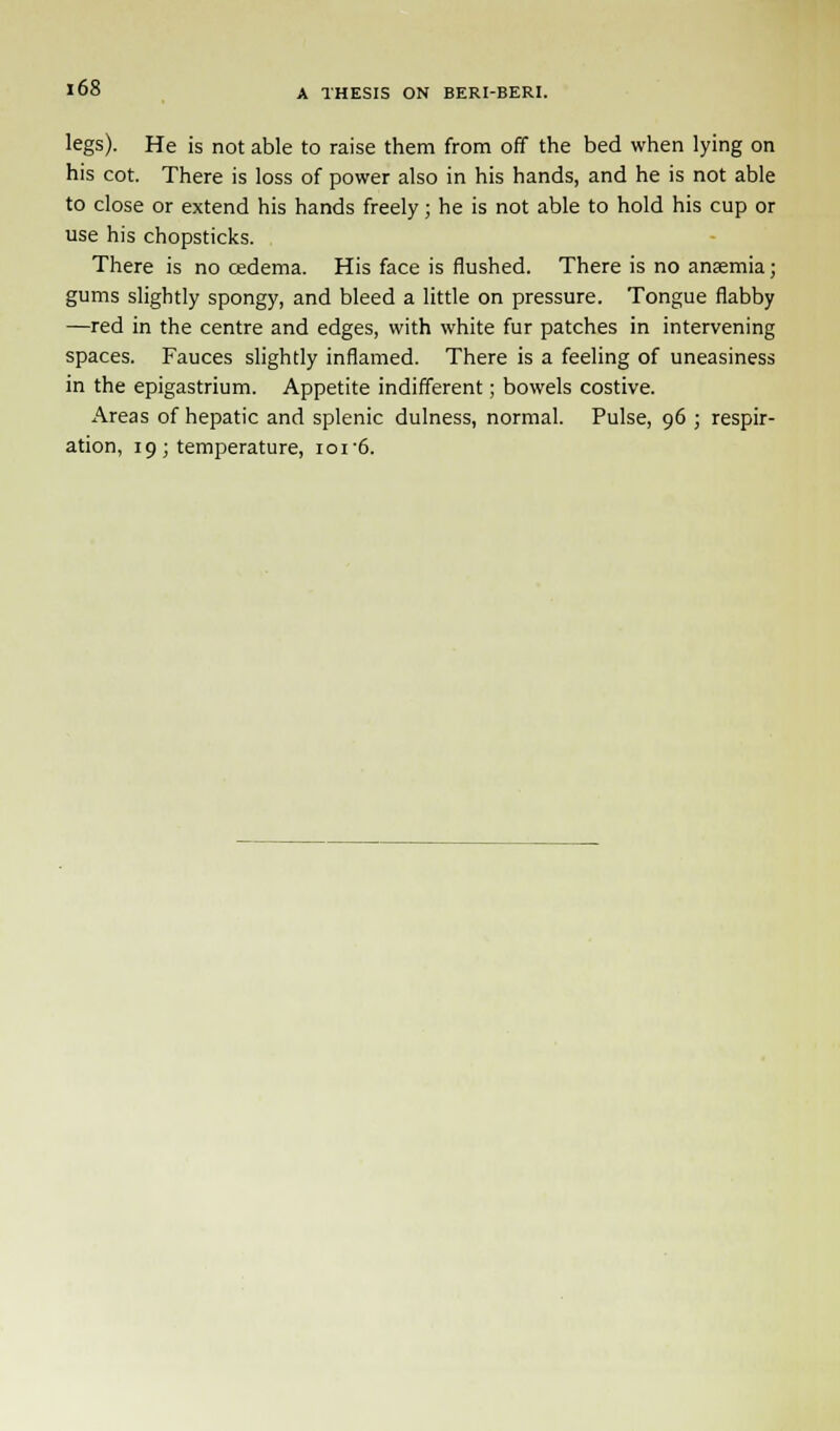 legs). He is not able to raise them from off the bed when lying on his cot. There is loss of power also in his hands, and he is not able to close or extend his hands freely; he is not able to hold his cup or use his chopsticks. There is no cedema. His face is flushed. There is no anaemia; gums slightly spongy, and bleed a little on pressure. Tongue flabby —red in the centre and edges, with white fur patches in intervening spaces. Fauces slightly inflamed. There is a feeling of uneasiness in the epigastrium. Appetite indifferent; bowels costive. Areas of hepatic and splenic dulness, normal. Pulse, 96 ; respir- ation, 19; temperature, ioi-6.