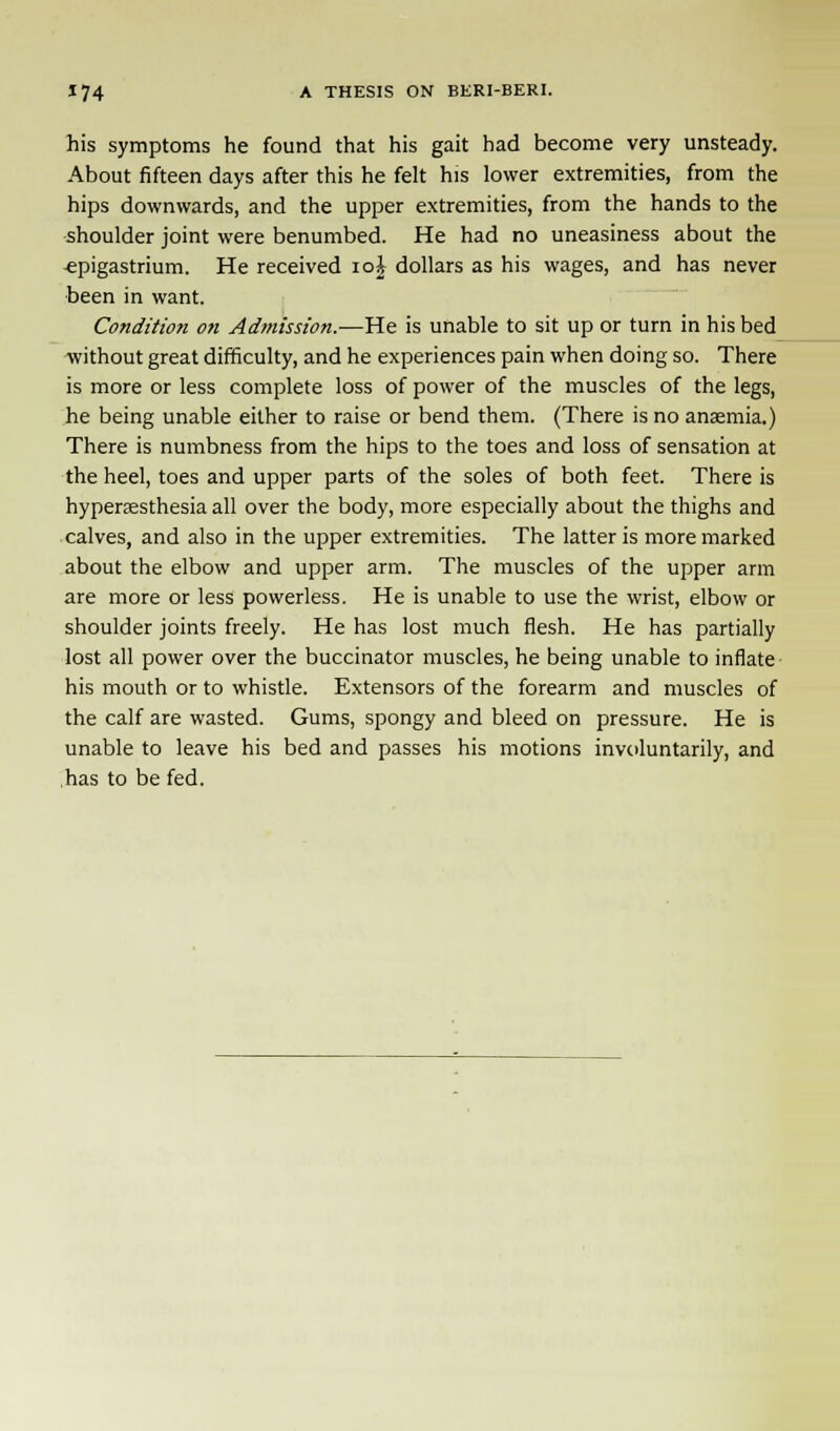 his symptoms he found that his gait had become very unsteady. About fifteen days after this he felt his lower extremities, from the hips downwards, and the upper extremities, from the hands to the shoulder joint were benumbed. He had no uneasiness about the •epigastrium. He received ioi dollars as his wages, and has never been in want. Condition on Admission.—He is unable to sit up or turn in his bed without great difficulty, and he experiences pain when doing so. There is more or less complete loss of power of the muscles of the legs, he being unable either to raise or bend them. (There is no anaemia.) There is numbness from the hips to the toes and loss of sensation at the heel, toes and upper parts of the soles of both feet. There is hyperesthesia all over the body, more especially about the thighs and calves, and also in the upper extremities. The latter is more marked about the elbow and upper arm. The muscles of the upper arm are more or less powerless. He is unable to use the wrist, elbow or shoulder joints freely. He has lost much flesh. He has partially lost all power over the buccinator muscles, he being unable to inflate his mouth or to whistle. Extensors of the forearm and muscles of the calf are wasted. Gums, spongy and bleed on pressure. He is unable to leave his bed and passes his motions involuntarily, and has to be fed.