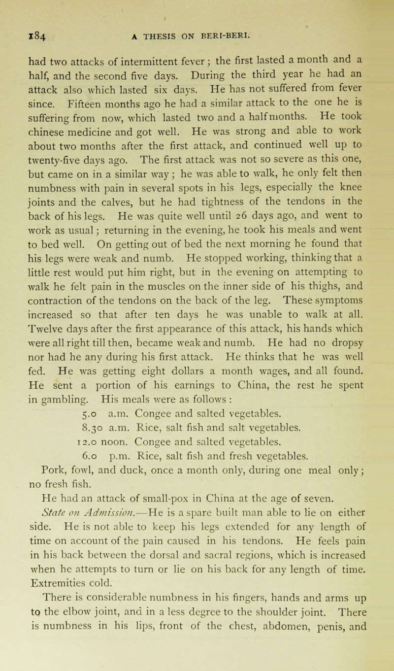 had two attacks of intermittent fever ; the first lasted a month and a half, and the second five days. During the third year he had an attack also which lasted six days. He has not suffered from fever since. Fifteen months ago he had a similar attack to the one he is suffering from now, which lasted two and a half months. He took Chinese medicine and got well. He was strong and able to work about two months after the first attack, and continued well up to twenty-five days ago. The first attack was not so severe as this one, but came on in a similar way; he was able to walk, he only felt then numbness with pain in several spots in his legs, especially the knee joints and the calves, but he had tightness of the tendons in the back of his legs. He was quite well until 26 days ago, and went to work as usual; returning in the evening, he took his meals and went to bed well. On getting out of bed the next morning he found that his legs were weak and numb. He stopped working, thinking that a little rest would put him right, but in the evening on attempting to walk he felt pain in the muscles on the inner side of his thighs, and contraction of the tendons on the back of the leg. These symptoms increased so that after ten days he was unable to walk at all. Twelve days after the first appearance of this attack, his hands which were all right till then, became weak and numb. He had no dropsy nor had he any during his first attack. He thinks that he was well fed. He was getting eight dollars a month wages, and all found. He sent a portion of his earnings to China, the rest he spent in gambling. His meals were as follows : 5.0 a.m. Congee and salted vegetables. 8.30 a.m. Rice, salt fish and salt vegetables. 12.0 noon. Congee and salted vegetables. 6.0 p.m. Rice, salt fish and fresh vegetables. Pork, fowl, and duck, once a month only, during one meal only; no fresh fish. He had an attack of small-pox in China at the age of seven. State on Admission.—He is a spare built man able to lie on either side. He is not able to keep his legs extended for any length of time on account of the pain caused in his tendons. He feels pain in his back between the dorsal and sacral regions, which is increased when he attempts to turn or lie on his back for any length of time. Extremities cold. There is considerable numbness in his fingers, hands and arms up to the elbow joint, and in a less degree to the shoulder joint. There is numbness in his lips, front of the chest, abdomen, penis, and