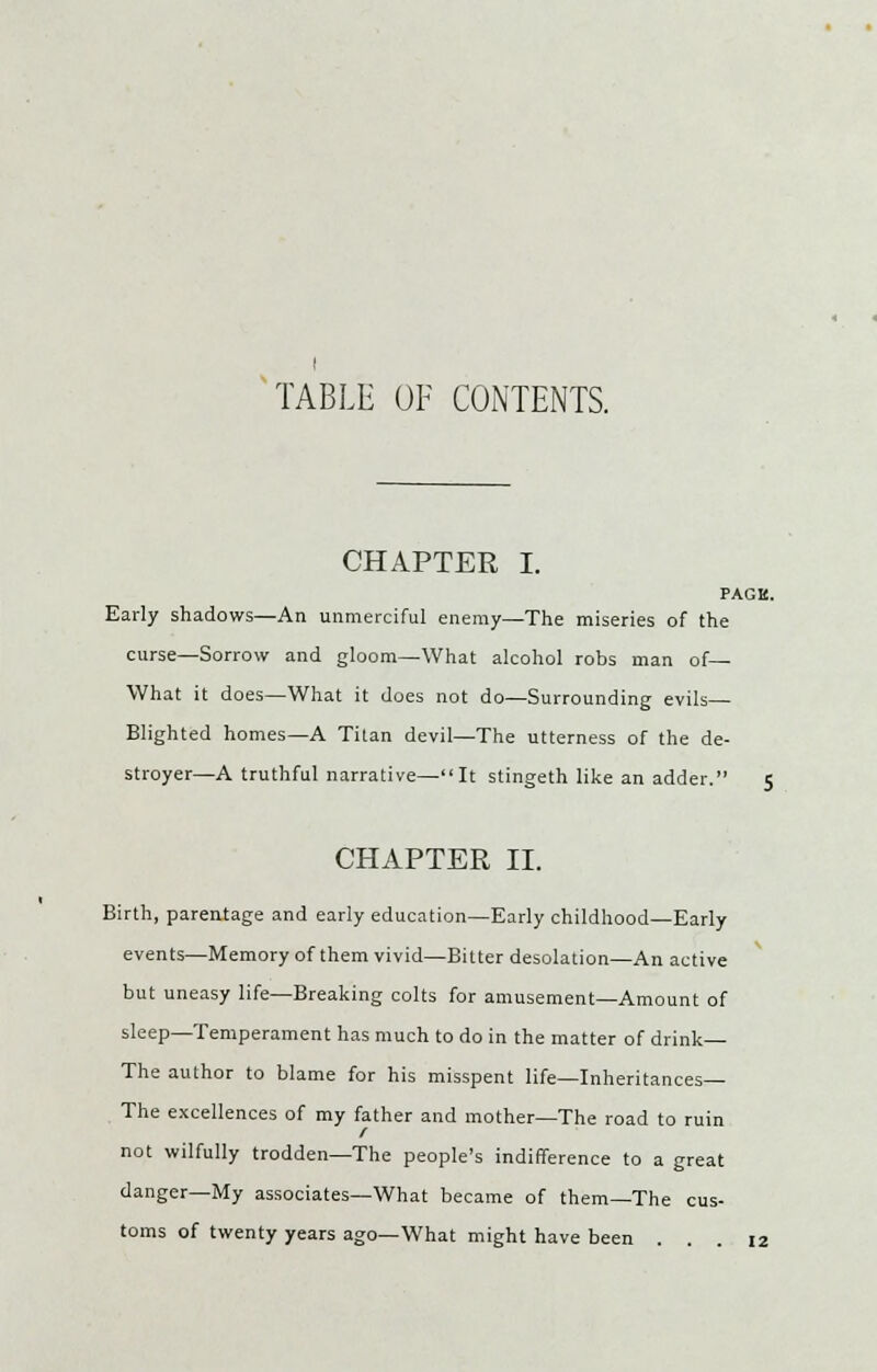 TABLE OF CONTENTS. CHAPTER I. PACK. Early shadows—An unmerciful enemy—The miseries of the curse—Sorrow and gloom—What alcohol robs man of— What it does—What it does not do—Surrounding evils- Blighted homes—A Titan devil—The utterness of the de- stroyer—A truthful narrative—It stingeth like an adder. 5 CHAPTER II. Birth, parentage and early education—Early childhood—Early events—Memory of them vivid—Bitter desolation—An active but uneasy life—Breaking colts for amusement—Amount of sleep—Temperament has much to do in the matter of drink— The author to blame for his misspent life—Inheritances— The excellences of my father and mother—The road to ruin not wilfully trodden—The people's indifference to a great danger—My associates—What became of them—The cus- toms of twenty years ago—What might have been ... 12