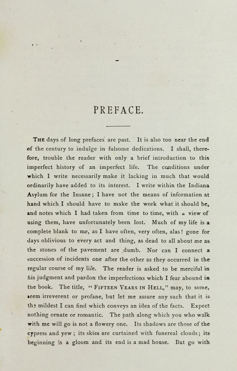 PREFACE. The days of long prefaces are past. It is also too near the end of the century to indulge in fulsome dedications. I shall, there- fore, trouble the reader with only a brief introduction to this imperfect history of an imperfect life. The conditions under which I write necessarily make it lacking in much that would ordinarily have added to its interest. I write within the Indiana Asylum for the Insane; I have not the means of information at hand which I should have to make the work what it should be, and notes which I had taken from time to time, with a view of using them, have unfortunately been lost. Much of my life is a complete blank to me, as I have often, very often, alas ! gone for days oblivious to every act and thing, as dead to all about me as the stones of the pavement are dumb. Nor can I connect a succession of incidents one after the other as they occurred in the regular course of my life. The reader is asked to be merciful in his judgment and pardon the imperfections which I fear abound in the book. The title,  Fifteen Years in Hell, may, to some, »cem irreverent or profane, but let me assure any such that it is. \hz mildest I can find which conveys an idea of the facts. Expect nothing ornate or romantic. The path along which you who walk with me will go is not a flowery one. Its shadows are those of the cypress and yew ; its skie6 are curtained with funereal clouds; its beginning is a gloom and its end is a mad house. But go with