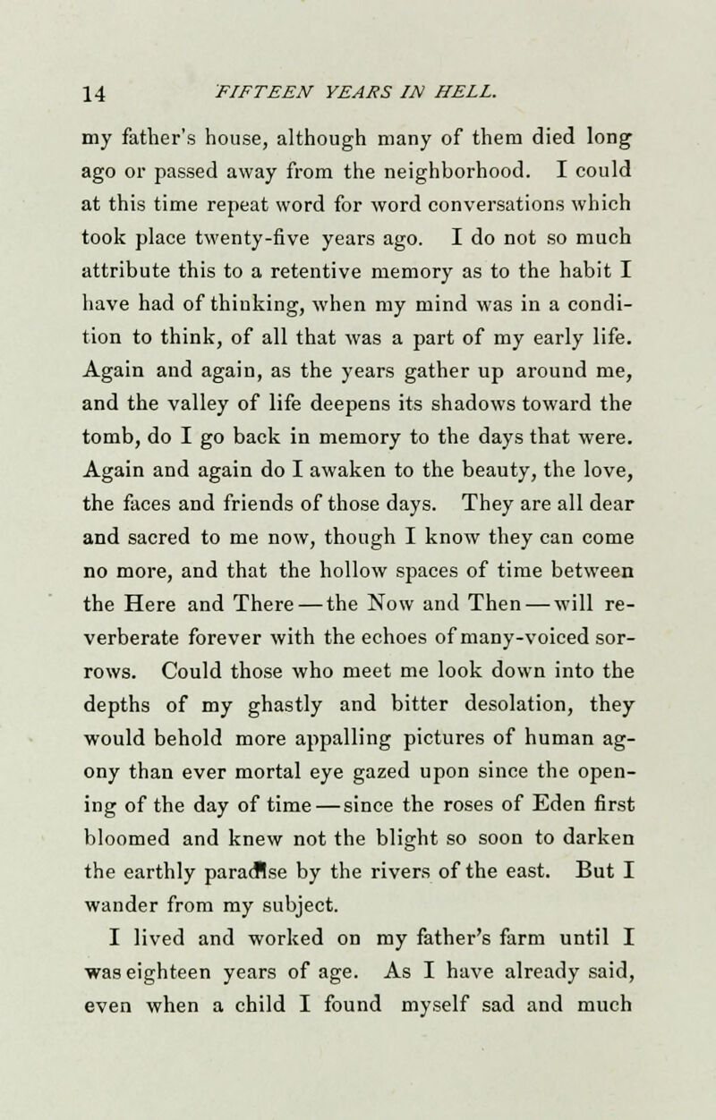 my father's house, although many of them died long ago or passed away from the neighborhood. I could at this time repeat word for word conversations which took place twenty-five years ago. I do not so much attribute this to a retentive memory as to the habit I have had of thiuking, when my mind was in a condi- tion to think, of all that was a part of my early life. Again and again, as the years gather up around me, and the valley of life deepens its shadows toward the tomb, do I go back in memory to the days that were. Again and again do I awaken to the beauty, the love, the faces and friends of those days. They are all dear and sacred to me now, though I know they can come no more, and that the hollow spaces of time between the Here and There—the Now and Then — will re- verberate forever with the echoes of many-voiced sor- rows. Could those who meet me look down into the depths of my ghastly and bitter desolation, they would behold more appalling pictures of human ag- ony than ever mortal eye gazed upon since the open- ing of the day of time—since the roses of Eden first bloomed and knew not the blight so soon to darken the earthly paradise by the rivers of the east. But I wander from my subject. I lived and worked on my father's farm until I was eighteen years of age. As I have already said, even when a child I found myself sad and much
