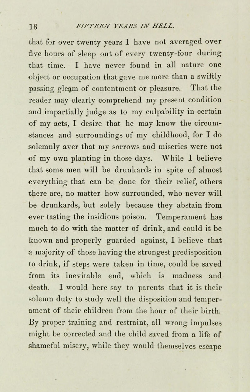 that for over twenty years I have not averaged over five hours of sleep out of every twenty-four during that time. I have never found in all nature one object or occupation that gave me more than a swiftly passing gleam of contentment or pleasure. That the reader may clearly comprehend my present condition and impartially judge as to my culpability in certain of my acts, I desire that he may know the circum- stances and surroundings of my childhood, for I do solemnly aver that my sorrows and miseries were not of my own planting in those days. While I believe that some men will be drunkards in spite of almost everything that can be done for their relief, others there are, no matter how surrounded, who never will be drunkards, but solely because they abstain from ever tasting the insidious poison. Temperament has much to do with the matter of drink, and could it be known and properly guarded against, I believe that a majority of those having the strongest predisposition to drink, if steps were taken in time, could be saved from its inevitable end, which is madness and death. I would here say to parents that it is their solemn duty to study well the disposition and temper- ament of their children from the hour of their birth. By proper training and restraint, all wrong impulses might be corrected and the child saved from a life of shameful misery, while they would themselves escape