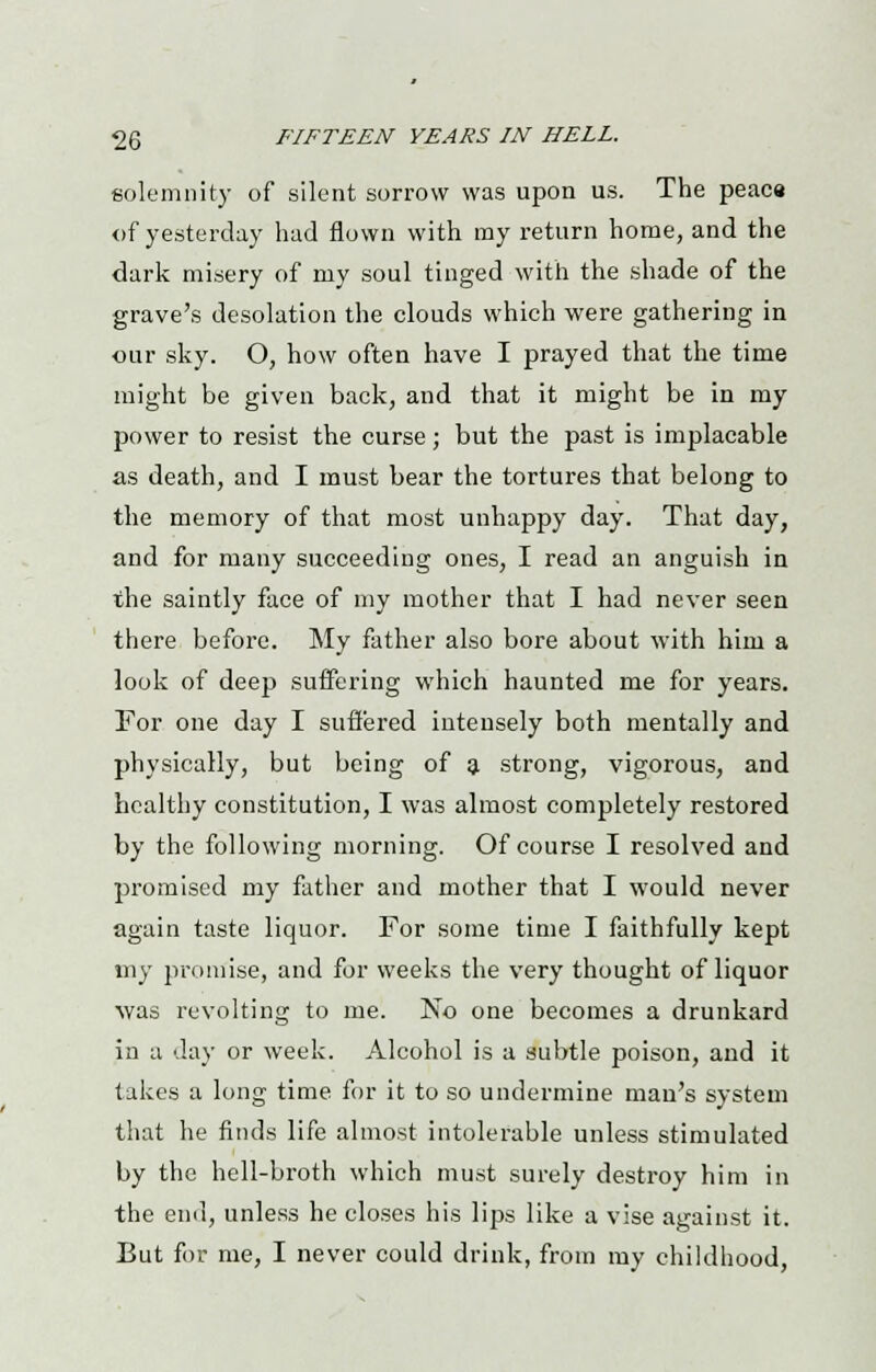 solemnity of silent sorrow was upon us. The peace of yesterday had flown with my return home, and the dark misery of my soul tinged with the shade of the grave's desolation the clouds which were gathering in our sky. O, how often have I prayed that the time might be given back, and that it might be in my power to resist the curse; but the past is implacable as death, and I must bear the tortures that belong to the memory of that most unhappy day. That day, and for many succeeding ones, I read an anguish in the saintly face of my mother that I had never seen there before. My father also bore about with him a look of deep suffering which haunted me for years. For one day I suffered intensely both mentally and physically, but being of a strong, vigorous, and healthy constitution, I was almost completely restored by the following morning. Of course I resolved and promised my father and mother that I would never again taste liquor. For some time I faithfully kept my promise, and for weeks the very thought of liquor was revolting to me. No one becomes a drunkard in a day or week. Alcohol is a subtle poison, and it takes a long time for it to so undermine man's system that he finds life almost intolerable unless stimulated by the hell-broth which must surely destroy him in the end, unless he closes his lips like a vise against it. But for me, I never could drink, from my childhood,