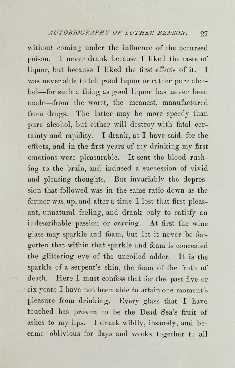 ■without coming under the influence of the accursed poison. I never drank because I liked the taste of liquor, but because I liked the first effects of it. I Was never able to tell good liquor or rather pure alco- hol—for such a thing as good liquor has never been made—from the worst, the meanest, manufactured from drugs. The latter may be more speedy than pure alcohol, but either will destroy with fatal cer- tainty and rapidity. I drank, as I have said, for the effects, and in the first years of my drinking my first emotions were pleasurable. It sent the blood rush- ing to the brain, and induced a succession of vivid and pleasing thoughts. But invariably the depres- sion that followed was in the same ratio down as the former was up, and after a time I lost that first pleas- ant, unnatural feeling, and drank only to satisfy an indescribable passion or craving. At first the wine glass may sparkle and foam, but let it never be for- gotten that within that sparkle and foam is concealed the glittering eye of the uncoiled adder. It is the sparkle of a serpent's skin, the foam of the froth of death. Here I must confess that for the jjast five or six years I have not been able to attain one moment's pleasure from drinking. Every glass that I have touched has proven to be the Dead Sea's fruit of ashes to my lips. I drank wildly, insanely, and be- came oblivious for days and weeks together to all
