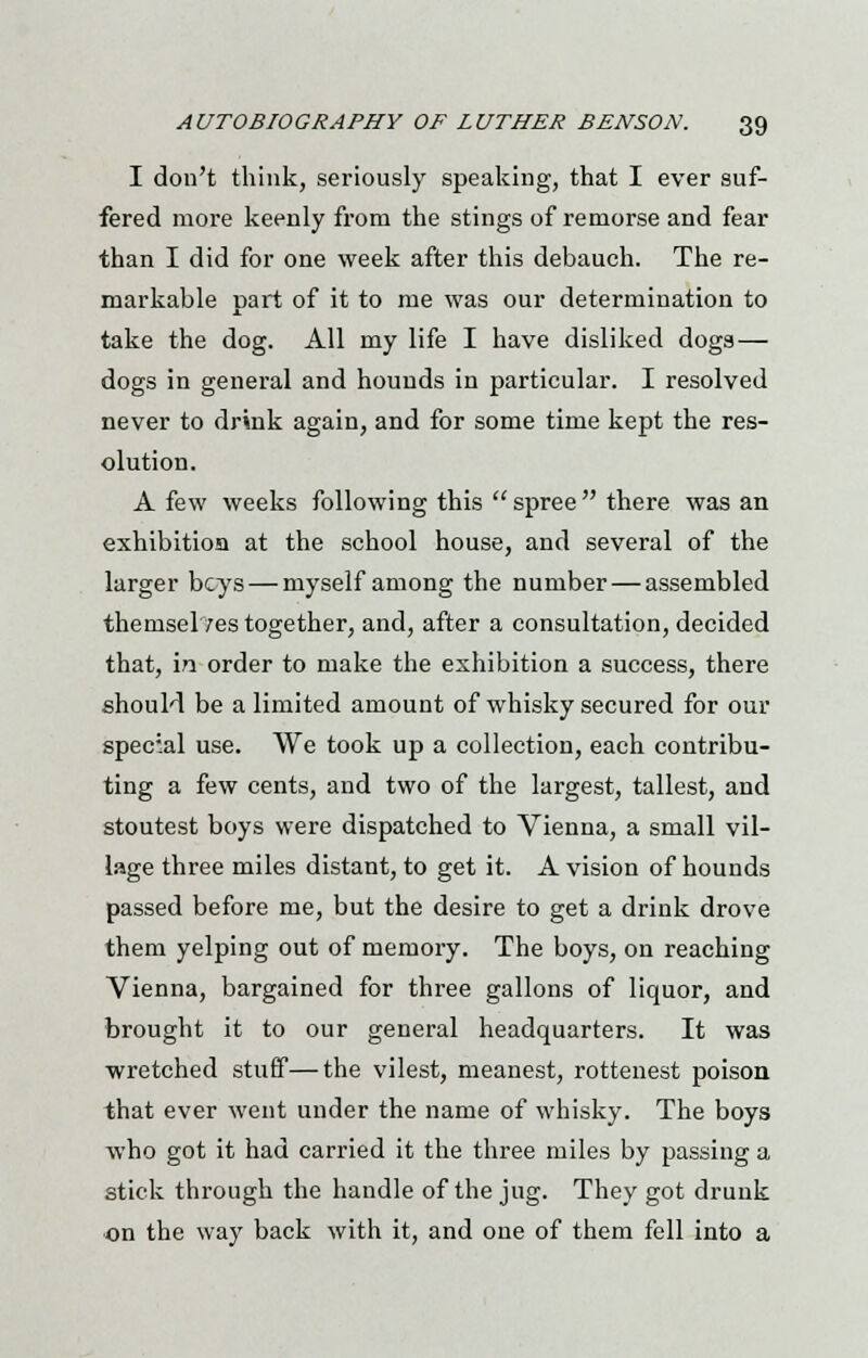 I don't think, seriously speaking, that I ever suf- fered more keenly from the stings of remorse and fear than I did for one week after this debauch. The re- markable Dart of it to me was our determination to take the dog. All my life I have disliked dogs — dogs in general and hounds in particular. I resolved never to drink again, and for some time kept the res- olution. A few weeks following this spree there was an exhibition at the school house, and several of the larger beys — myself among the number — assembled themsel/estogether, and, after a consultation, decided that, in order to make the exhibition a success, there should be a limited amount of whisky secured for our special use. We took up a collection, each contribu- ting a few cents, and two of the largest, tallest, and stoutest boys were dispatched to Vienna, a small vil- lage three miles distant, to get it. A vision of hounds passed before me, but the desire to get a drink drove them yelping out of memory. The boys, on reaching Vienna, bargained for three gallons of liquor, and brought it to our general headquarters. It was wretched stuff—the vilest, meanest, rottenest poison that ever went under the name of whisky. The boys who got it had carried it the three miles by passing a stick through the handle of the jug. They got drunk on the way back with it, and one of them fell into a