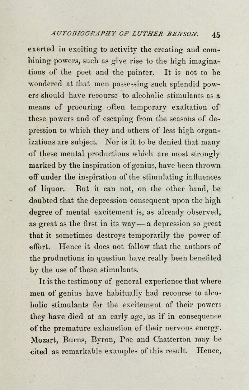 exerted in exciting to activity the creating and com- bining powers, such as give rise to the high imagina- tions of the poet and the painter. It is not to be wondered at that men possessing such splendid pow- ers should have recourse to alcoholic stimulants as a means of procuring often temporary exaltation of these powers and of escaping from the seasons of de- pression to which they and others of less high organ- izations are subject. Nor is it to be denied that many of these mental productions which are most strongly marked by the inspiration of genius, have been thrown off under the inspiration of the stimulating influences of liquor. But it can not, on the other hand, be doubted that the depression consequent upon the high degree of mental excitement is, as already observed, as great as the first in its way — a depression so great that it sometimes destroys temporarily the power of effort. Hence it does not follow that the authors of the productions in question have really been benefited by the use of these stimulants. It is the testimony of general experience that where men of genius have habitually had recourse to alco- holic stimulants for the excitement of their powers they have died at an early age, as if in consequence of the premature exhaustion of their nervous energy. Mozart, Burns, Byron, Poe and Chatterton may be cited as remarkable examples of this result. Hence,