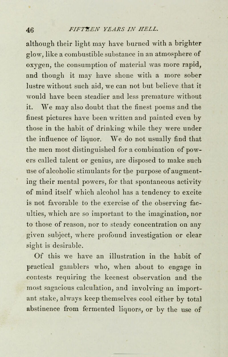 although their light may have burned with a brighter glow, like a combustible substance in an atmosphere of oxygen, the consumption of material was more rapid, and though it may have shone with a more sober lustre without such aid, we can not but believe that it would have been steadier and less premature without it. We may also doubt that the finest poems and the finest pictures have been written and painted even by those in the habit of drinking while they were under the influence of liquor. We do not usually find that the men most distinguished for a combination of pow- ers called talent or genius, are disposed to make such use of alcoholic stimulants for the purpose of augment- ing their mental powers, for that spontaneous activity of mind itself which alcohol has a tendency to excite is not favorable to the exercise of the observing fac- ulties, which are so important to the imagination, nor to those of reason, nor to steady concentration on any given subject, where profound investigation or clear sight is desirable. Of this we have an illustration in the habit of practical gamblers who, when about to engage in contests requiring the keenest observation and the most sagacious calculation, and involving an import- ant stake, always keep themselves cool either by total abstinence from fermented liquors, or by the use of