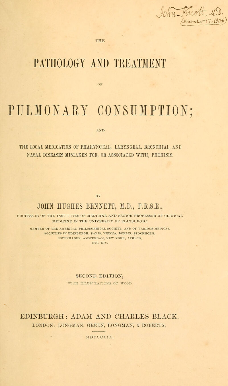 PATHOLOGY AND TREATMENT PULIONAKY CONSUMPTION THE LOCAL MEDICATION OF PHARYNGEAL, LARYNGEAL, BRONCHIAL, AND NASA! DISEASES MISTAKEN EOR, OR ASSOCIATED WITH, PHTHISIS. JOHN HUGHES BENNETT, M.D., F.E.S.E., PROFESSOR OF THE INSTITUTES OF 3IEDICINE AM) SENIOR PROFESSOR OF CLINICAL MEDICINE EsT THE UNIVERSITY OF EDINBURGH; MEMBER OF THE AMERICA* PHILOSOPHICAL SOCIETY, AND OF VARIOUS MEDICAL SOCIETIES IS EDINBURGH, PARIS, VIENNA, BERLIN, STOCKHOLM, COPENHAGEN, AMSTERDAM, NEW YORK, ATHENS, ETC. ETC. SECOND EDITION, WITH ILLTJSTRATIOKS ON WOOD. EDINBURGH: ADAM AND CHARLES BLACK. LONDON: LONGMAN, GEEEN, LONGMAN, & EOBEETS. MDCCCLIX.
