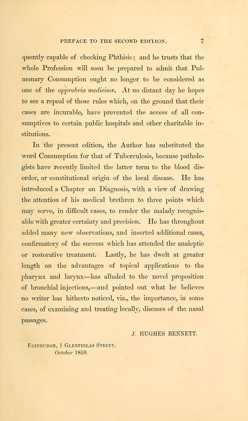 quently capable of checking Phthisis; and he trusts that the whole Profession will soon be prepared to admit that Pul- monary Consumption ought no longer to be considered as one of the opprobria meclicince. At no distant day he hopes to see a repeal of those rules which, on the ground that their cases are incurable, have prevented the access of all con- sumptives to certain public hospitals and other charitable in- stitutions. In the present edition, the Author has substituted the word Consumption for that of Tuberculosis, because patholo- gists have recently limited the latter term to the blood dis- order, or constitutional origin of the local disease. He has introduced a Chapter on Diagnosis, with a view of drawing the attention of his medical brethren to three points which may serve, in difficult cases, to render the malady recognis- able with greater certainty and precision. He has throughout added many new observations, and inserted additional cases, confirmatory of the success which has attended the analeptic or restorative treatment. Lastly, he has dwelt at greater length on the advantages of topical applications to the pharynx and larynx—has alluded to the novel proposition of bronchial injections,—and pointed out what he believes no writer has hitherto noticed, viz., the importance, in some cases, of examining and treating locally, diseases of the nasal J. HUGHES BENNETT. Edinburgh, 1 Glenfinlas Street, October 1859.