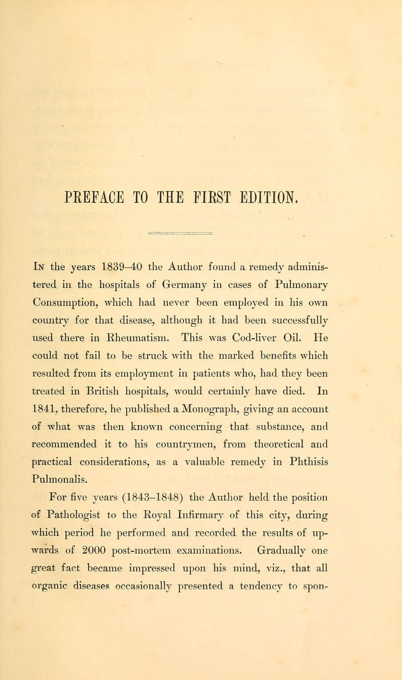 In the years 1839-40 the Author found a remedy adminis- tered in the hospitals of Germany in cases of Pulmonary Consumption, which had never been employed in his own country for that disease, although it had been successfully used there in Rheumatism. This was Cod-liver Oil. He could not fail to be struck with the marked benefits which resulted from its employment in patients who, had they been treated in British hospitals, would certainly have died. In 1841, therefore, he published a Monograph, giving an account of what was then known concerning that substance, and recommended it to his countrymen, from theoretical and practical considerations, as a valuable remedy in Phthisis Pulmonalis. For five years (1843-1848) the Author held the position of Pathologist to the Royal Infirmary of this city, during which period he performed and recorded the results of up- wards of 2000 post-mortem examinations. Gradually one great fact became impressed upon his mind, viz., that all organic diseases occasionally presented a tendency to spon-