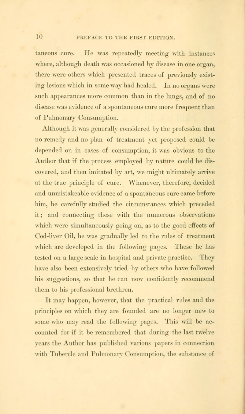taneous cure. He was repeatedly meeting with instances where, although death was occasioned by disease in one organ, there were others which presented traces of previously exist- ing lesions which in some way had healed. In no organs were such appearances more common than in the lungs, and of no disease was evidence of a spontaneous cure more frequent than of Pulmonary Consumption. Although it was generally considered by the profession that no remedy and no plan of treatment yet proposed could be depended on in cases of consumption, it was obvious to the Author that if the process employed by nature could be dis- covered, and then imitated by art, we might ultimately arrive at the true principle of cure. Whenever, therefore, decided and unmistakeable evidence of a spontaneous cure came before him, he carefully studied the circumstances which preceded it; and connecting these with the numerous observations which were simultaneously going on, as to the good effects of Cod-liver Oil, he was gradually led to the rules of treatment which are developed in the following pages. These he has tested on a large scale in hospital and private practice. They have also been extensively tried by others who have followed his suggestions, so that he can now confidently recommend them to his professional brethren. It may happen, however, that the practical rules and the principles on which they are founded are no longer new to some who may read the following pages. This will be ac- counted for if it be remembered that during the last twelve years the Author has published various papers in connection with Tubercle and Pulmonary Consumption, the substance of