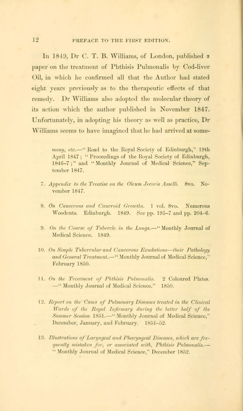 In 1819, Dr C. T. B. Williams, of London, published a paper on the treatment of Phthisis Pulmonalis by Cod-liver Oil, in which he confirmed all that the Author had stated eight years previously as to the therapeutic effects of that remedy. Dr Williams also adopted the molecular theory of its action which the author published in November 1847. Unfortunately, in adopting his theory as well as practice, Dr Williams seems to have imagined that he had arrived at sorae- mo7iy, etc.—k Read tu the Royal Society of Edinburgh, 19th April 1847 ;  Proceedings of the Royal Society of Edinburgh, 1846-7; and Monthly Journal of Medical Science, Sep- tember 1847. 7. Appendix to the Treatise on the Oleum Jecoris Asselli. 8vo. No- vember 1847. 8. On Cancerous and Cancroid Growths. 1 vol. 8vo. Numerous Woodcuts. Edinburgh. 1849. See pp. 195-7 and pp. 204-6. 9. On the Course of Tubercle in the Lungs.—Monthly Journal of Medical Science. 1849. 10. On Simple Tubercular and Cancerous Exudations—their Pathology and General Treatment.— Monthly Journal of Medical Science,'* February 1850. i 1. (>n the Treatment of Phthisis Pulmonalis. 2 Coloured Plates. —Monthly Journal of Medical Science. 1850. I 2, Report on the Cases of Pulmonary Diseases treated in the Clinical Wards of the Royal Infirmary during the latter half of the Summer Session 1851.—Monthly Journal of Medical Science, December, January, and February. L851-52. 18. Illustrations of Laryngeal and Pharyngeal Diseases, which arc fre- quently mistaken for, or associated u-ith, Phthisis Pulmonalis.— •• Monthly Journal of Medical Science, December 1862.