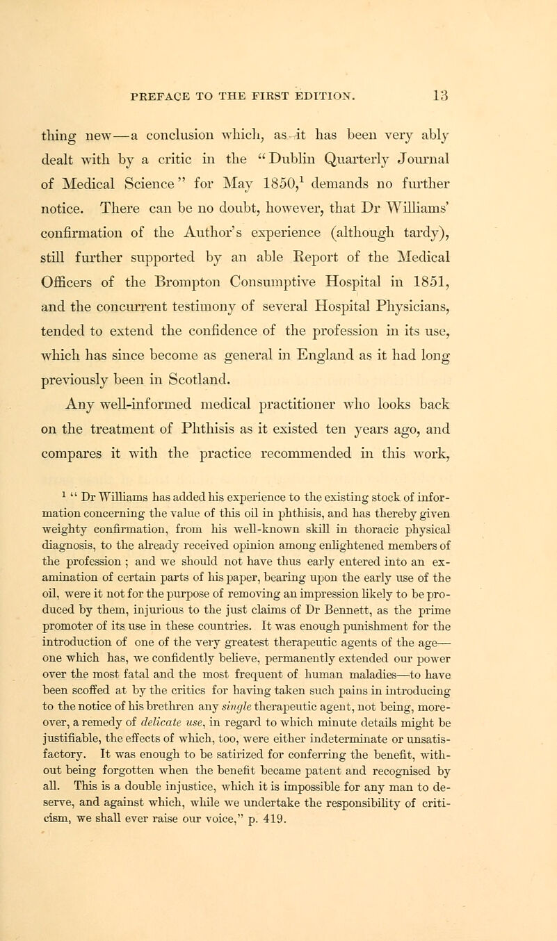 thing new—a conclusion which, as-rit has been very ably dealt with by a critic in the  Dublin Quarterly Journal of Medical Science for May 1850,1 demands no further notice. There can be no doubt, however, that Dr Williams' confirmation of the Author's experience (although tardy), still further supported by an able Report of the Medical Officers of the Brompton Consumptive Hospital in 1851, and the concurrent testimony of several Hospital Physicians, tended to extend the confidence of the profession in its use, which has since become as general in England as it had long- previously been in Scotland. Any well-informed medical practitioner who looks back on the treatment of Phthisis as it existed ten years ago, and compares it with the practice recommended in this work, 1  Dr Williams has added his experience to the existing stock of infor- mation concerning the value of this oil in phthisis, and has thereby given weighty confirmation, from his well-known skill in thoracic physical diagnosis, to the already received opinion among enlightened members of the profession ; and we should not have thus early entered into an ex- amination of certain parts of his paper, bearing upon the early use of the oil, were it not for the purpose of removing an impression likely to be pro- duced by them, injurious to the just claims of Dr Bennett, as the prime promoter of its use in these countries. It was enough punishment for the introduction of one of the very greatest therapeutic agents of the age— one which has, we confidently believe, permanently extended our power over the most fatal and the most frequent of human maladies—to have been scoffed at by the critics for having taken such pains in introducing to the notice of his brethren any single therapeutic agent, not being, more- over, a remedy of delicate use, in regard to which minute details might be justifiable, the effects of which, too, were either indeterminate or unsatis- factory. It was enough to be satirized for conferring the benefit, with- out being forgotten when the benefit became patent and recognised by all. This is a double injustice, which it is impossible for any man to de- serve, and against which, while we undertake the responsibility of criti- cism, we shall ever raise our voice, p. 419.