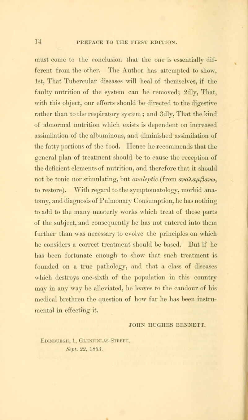 must come to the conclusion that the one is essentially dif- ferent from the other. The Author has attempted to show, 1st, That Tubercular diseases will heal of themselves, if the faulty nutrition of the system can be removed; 2dly, That, with this object, our efforts should be directed to the digestive rather than to the respiratory system; and. 3dly, That the kind of abnormal nutrition which exists is dependent on increased assimilation of the albuminous, and diminished assimilation of the fatty portions of the food. Hence he recommends that the general plan of treatment should be to cause the reception of the deficient elements of nutrition, and therefore that it should not be tonic nor stimulating, but analeptic (from ava\a/ji/3ava), to restore). With regard to the symptomatology, morbid ana- tomy, and diagnosis of Pulmonary Consumption, he has nothing to add to the many masterly works which treat of those parts of the subject, and consequently he has not entered into them fiu-ther than was necessary to evolve the principles on which he considers a correct treatment should be based. But if he has been fortunate enough to show that such treatment is founded on a true pathology, and that a class of diseases which destroys one-sixth of the population in this country may in any way be alleviated, he leaves to the candour of his medical brethren the question of how far he has been instru- mental in effecting it. JOHN HUGHES BENNETT. Edinburgh, 1, Glkmini.as Stiikkt. Sept. 22, 1853.