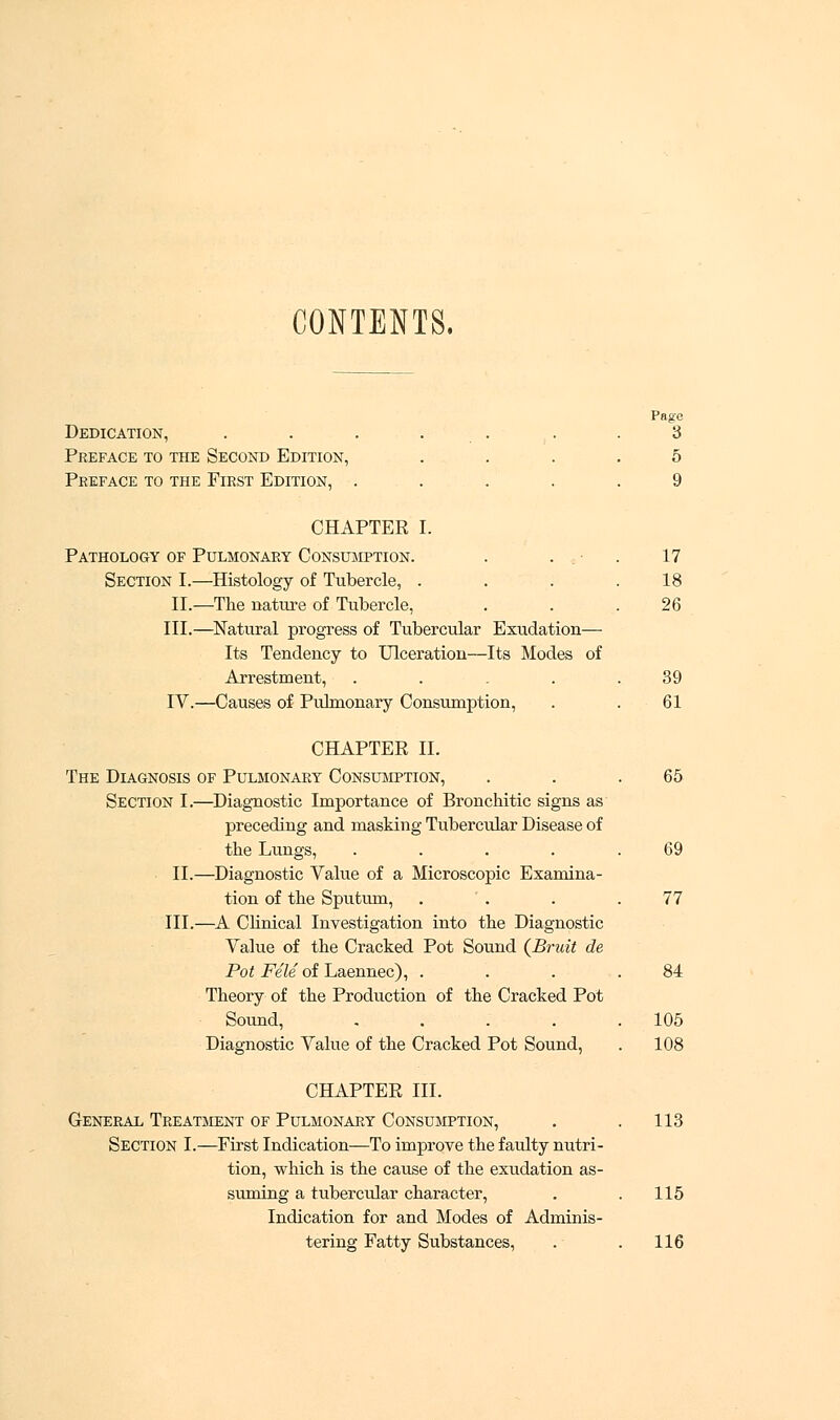 CONTENTS. Pago Dedication, . . . . . .3 Preface to the Second Edition, .... 5 Preface to the First Edition, ..... 9 CHAPTER I. Pathology of Pulmonary Consumption. . . ■ . 17 Section I.—Histology of Tubercle, . . . .18 II.—The nature of Tubercle, ... 26 III.—Natural progress of Tubercular Exudation— Its Tendency to Ulceration—Its Modes of Arrestment, . . . . .39 IV.—Causes of Pulmonary Consumption, . . 61 CHAPTER II. The Diagnosis of Pulmonary Consumption, . . .65 Section I.—Diagnostic Importance of Bronchitic signs as preceding and masking Tubercular Disease of the Lungs, . . . . .69 II.—Diagnostic Value of a Microscopic Examina- tion of the Sputum, . . . .77 III.—A Clinical Investigation into the Diagnostic Value of the Cracked Pot Sound {Bruit de Pot File of Laennec), . . . .84 Theory of the Production of the Cracked Pot Sound, . . . . .105 Diagnostic Value of the Cracked Pot Sound, . 108 CHAPTER III. General Treatment of Pulmonary Consumption, . . 113 Section I.—First Indication—To improve the faulty nutri- tion, which is the cause of the exudation as- suming a tubercular character, . .115 Indication for and Modes of Adminis- tering Fatty Substances, . . 116