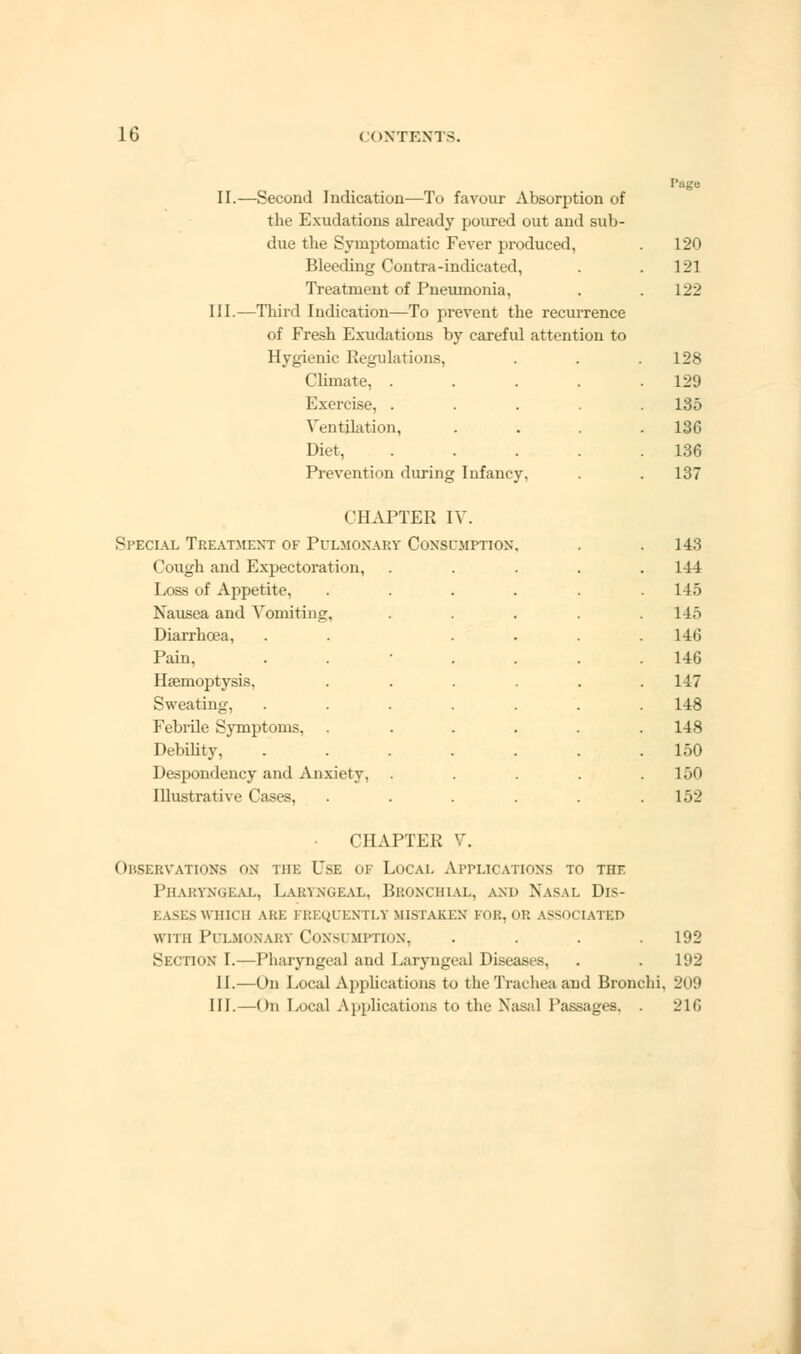 II.—Second Indication—To favour Absorption of the Exudations already poured out and sub- due the Symptomatic Fever produced, Bleeding Contra-indicated, Treatment of Pneumonia, III.—Third Indication—To prevent the recurrence of Fresh Exudations by careful attention to Hygienic Regulations, Climate, . Exercise, . Ventilation, Diet, Prevention during Infancy, 120 121 122 128 129 135 136 136 137 CHAPTER IV. Si'Ecial Treatment of Pulmonary Consumption Cough and Expectoration, Loss of Appetite, Nausea and Vomiting, Diarrhoea, Pain, Haemoptysis, Sweating, Febrile Symptoms, . Debility, Despondency and Anxiety. Illustrat i\ 143 1-44 115 145 146 146 147 148 148 150 150 152 CHAPTER V. Observations on hie Use of Local Amplications to the Pharyngeal, Laryngeal, Bronchial, and Nasal Dis- i v-ls which are frequently mistaken for. op. associated with Pulmonary Consi mptton, . . . .192 Section I.—Pharyngeal and Laryngeal Diseases, . .192 II.—On Local Applications to the Trachea and Bronchi, 209 III.—On Local Applications to the Nasal Passages, . 216