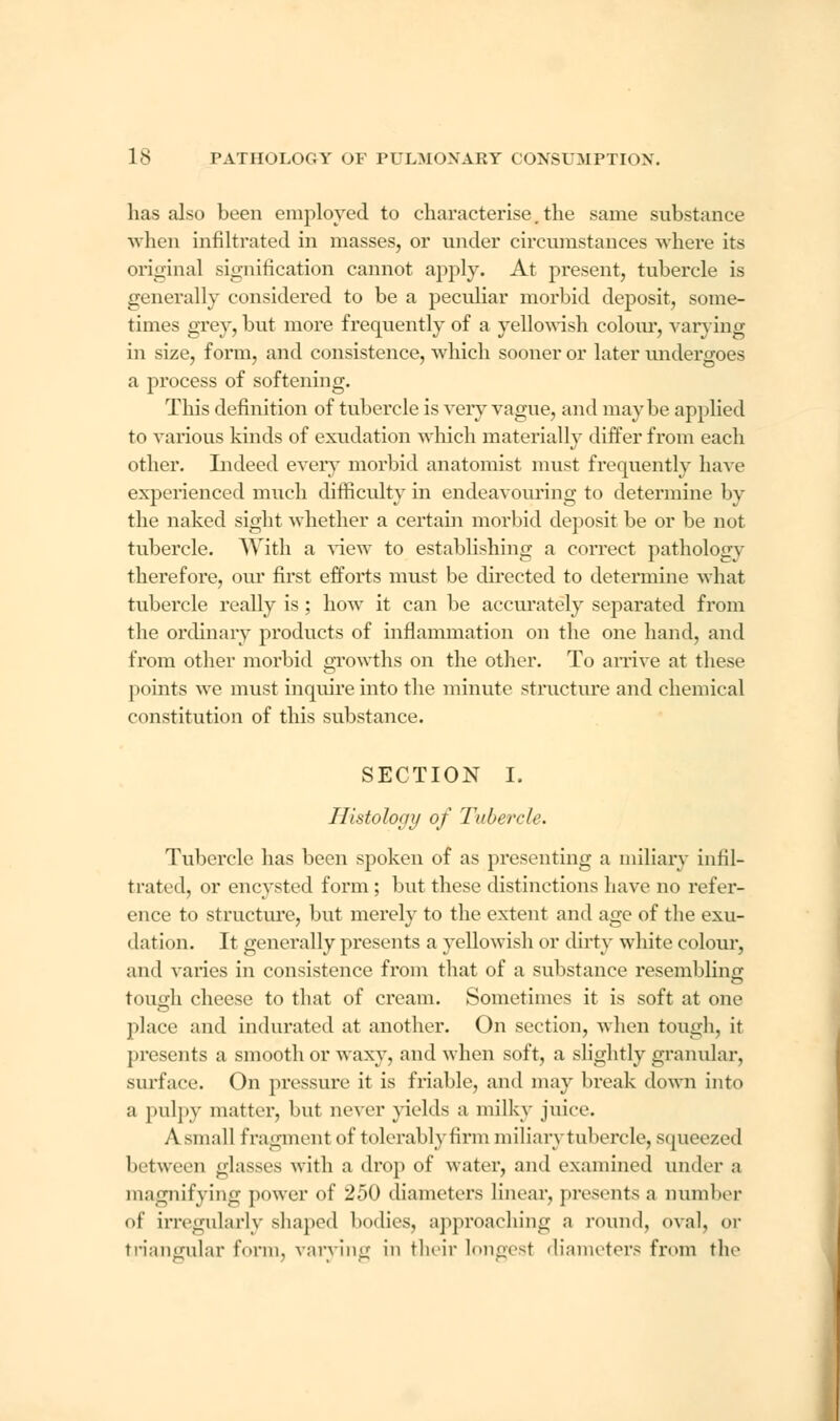 has also been employed to characterise.the same substance when infiltrated in masses, or under circumstances where its original signification cannot apply. At present, tubercle is generally considered to be a peculiar morbid deposit, some- times grey, but more frequently of a yellowish colour, varying in size, form, and consistence, which sooner or later undergoes a process of softening. This definition of tubercle is very vague, and maybe applied to various kinds of exudation which materially differ from each other. Indeed every morbid anatomist must frequently have experienced much difficulty in endeavouring to determine by the naked sight whether a certain morbid deposit be or be not tubercle. With a view to establishing a correct pathology therefore, our first efforts must be directed to determine what tubercle really is ; how it can be accurately separated from the ordinary products of inflammation on the one hand, and from other morbid growths on the other. To arrive at these points we must inquire into the minute structure and chemical constitution of this substance. SECTION I. Histology of Tubercle. Tubercle has been spoken of as presenting a miliary infil- trated, or encysted form ; but these distinctions have no refer- ence to structure, but merely to the extent and age of the exu- dation. It generally presents a yellowish or dirty white colour, and varies in consistence from that of a substance resembling tough cheese to that of cream. Sometimes it is soft at one place and indurated at another. On section, when tough, it presents a smooth or waxy, and when soft, a slightly granular, surface. On pressure it is friable, and may break down into a pulpy matter, but never yields a milky juice. A small fragment of tolerably firm miliary tubercle, squeezed between glasses with a drop of water, and examined under a magnifying power of 250 diameters linear, presents a Dumber <>f irregularly shaped bodies, approaching a round, oval, or triangular form, varying in their longest diameters from the