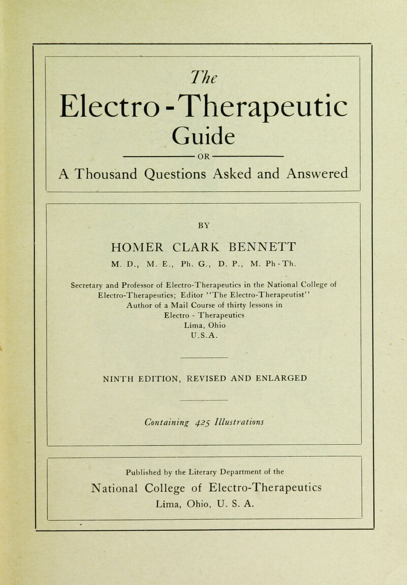 The Electro -Therapeutic Guide •OR- A Thousand Questions Asked and Answered BY HOMER CLARK BENNETT M. D., M. E., Ph. G., D. P., M. Ph-Th. Secretary and Professor of Electro-Therapeutics in the National College of Electro-Therapeutics; Editor The Electro-Therapeutist Author of a Mail Course of thirty lessons in Electro - Therapeutics Lima, Ohio U.S.A. NINTH EDITION, REVISED AND ENLARGED Containing 425 Illustrations Published by the Literary Department of the National College of Electro-Therapeutics Lima, Ohio, U. S. A.