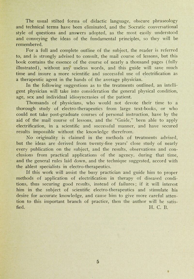 The usual stilted forms of didactic language, obscure phraseology and technical terms have been eliminated, and the Socratic conversational style of questions and answers adopted, as the most easily understood and conveying the ideas of the fundamental principles, so they will be remembered. For a full and complete outline of the subject, the reader is referred to, and is strongly advised to consult, the mail course of lessons, but this book contains the essence of the course of nearly a thousand pages (fully illustrated), without any useless words, and this guide will save much time and insure a more scientific and successful use of electrification as a therapeutic agent in the hands of the average physician. In the following suggestions as to the treatments outlined, an intelli- gent physician will take into consideration the general physical condition, age, sex and individual idiosyncrasies of the patient. Thousands of physicians, who would not devote their time to a thorough study of electro-therapeutics from large text-books, or who could not take post-graduate courses of personal instruction, have by the aid of the mail course of lessons, and the Guide, been able to apply electrification, in a scientific and successful manner, and have secured results impossible without the knowledge therefrom. No originality is claimed in the methods of treatments advised, but the ideas are derived from twenty-five years' close study of nearly ever)' publication on the subject, and the results, observations and con- clusions from practical applications of the agency, during that time, and the general rules laid down, and the technique suggested, accord with the ablest specialists in electro-therapeutics. If this work will assist the busy practician and guide him to proper methods of application of electrification in therapy of diseased condi- tions, thus securing good results, instead of failures; if it will interest him in the subject of scientific electro-therapeutics and stimulate his desire for accurate knowledge, and cause him to give more careful atten- tion to this important branch of practice, then the author will be satis- fied. H. C. B.