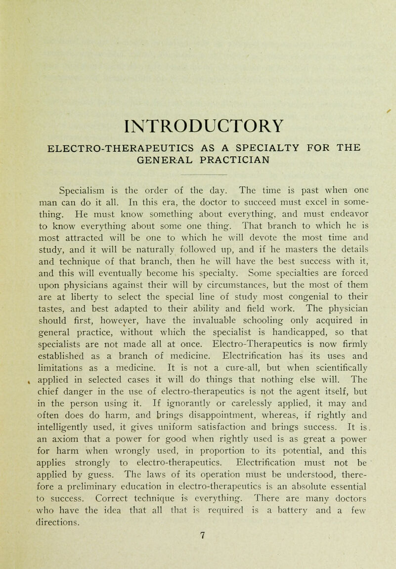 INTRODUCTORY ELECTRO-THERAPEUTICS AS A SPECIALTY FOR THE GENERAL PRACTICIAN Specialism is the order of the day. The time is past when one man can do it all. In this era, the doctor to succeed must excel in some- thing. He must know something about everything, and must endeavor to know everything about some one thing. That branch to which he is most attracted will be one to which he will devote the most time and study, and it will be naturally followed up, and if he masters the details and technique of that branch, then he will have the best success with it, and this will eventually become his specialty. Some specialties are forced upon physicians against their will by circumstances, but the most of them are at liberty to select the special line of study most congenial to their tastes, and best adapted to their ability and field work. The physician should first, however, have the invaluable schooling only acquired in general practice, without which the specialist is handicapped, so that specialists are not made all at once. Electro-Therapeutics is now firmly established as a branch of medicine. Electrification has its uses and limitations as a medicine. It is not a cure-all, but when scientifically , applied in selected cases it will do things that nothing else will. The chief danger in the use of electro-therapeutics is not the agent itself, but in the person using it. If ignorantly or carelessly applied, it may and often does do harm, and brings disappointment, whereas, if rightly and intelligently used, it gives uniform satisfaction and brings success. It is. an axiom that a power for good when rightly used is as great a power for harm when wrongly used, in proportion to its potential, and this applies strongly to electro-therapeutics. Electrification must not be applied by guess. The laws of its operation must be understood, there- fore a preliminary education in electro-therapeutics is an absolute essential to success. Correct technique is everything. There are many doctors who have the idea that all that is required is a battery and a few directions.