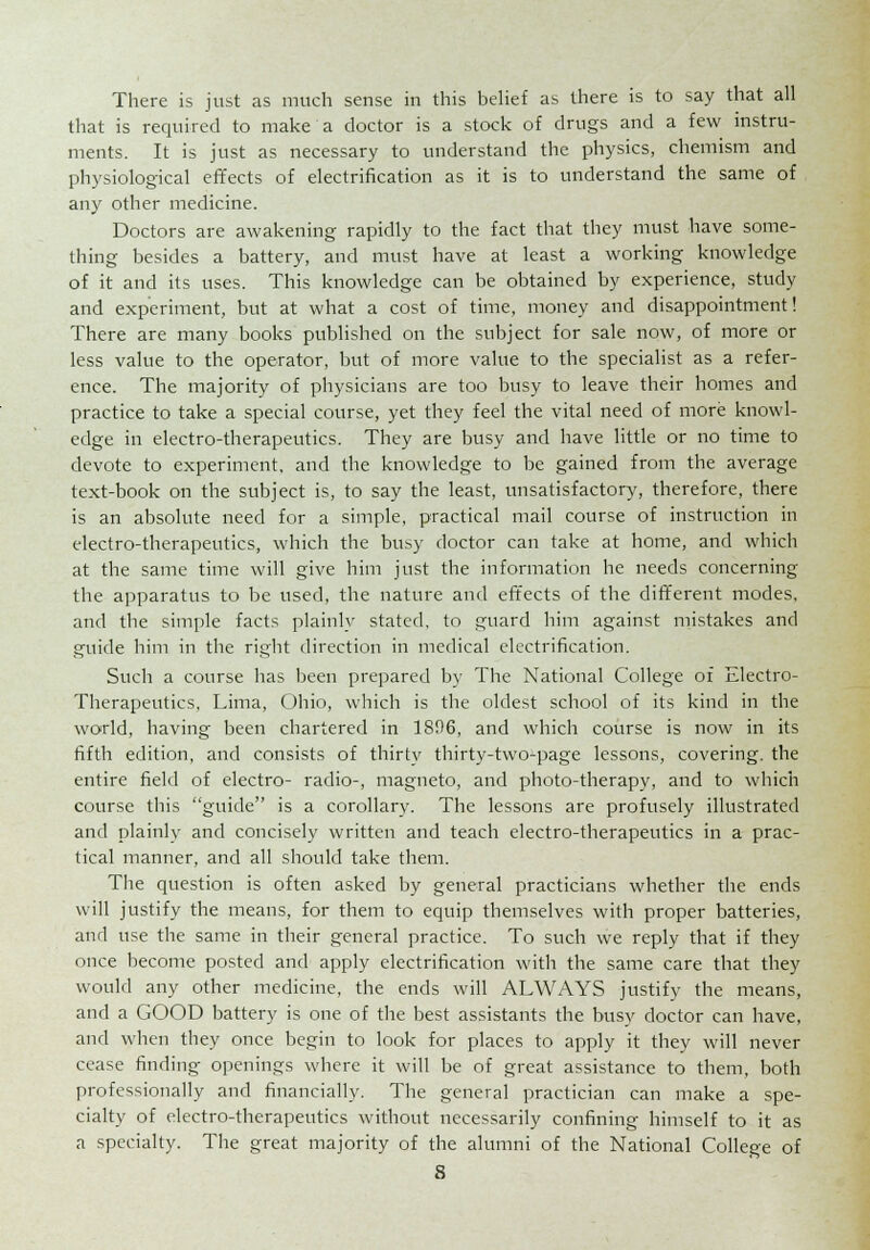 There is just as much sense in this belief as there is to say that all that is required to make a doctor is a stock of drugs and a few instru- ments. It is just as necessary to understand the physics, chemism and physiological effects of electrification as it is to understand the same of any other medicine. Doctors are awakening rapidly to the fact that they must have some- thing besides a battery, and must have at least a working knowledge of it and its uses. This knowledge can be obtained by experience, study and experiment, but at what a cost of time, money and disappointment! There are many books published on the subject for sale now, of more or less value to the operator, but of more value to the specialist as a refer- ence. The majority of physicians are too busy to leave their homes and practice to take a special course, yet they feel the vital need of more knowl- edge in electro-therapeutics. They are busy and have little or no time to devote to experiment, and the knowledge to be gained from the average text-book on the subject is, to say the least, unsatisfactory, therefore, there is an absolute need for a simple, practical mail course of instruction in electro-therapeutics, which the busy doctor can take at home, and which at the same time will give him just the information he needs concerning the apparatus to be used, the nature and effects of the different modes, and the simple facts plainly stated, to guard him against mistakes and guide him in the right direction in medical electrification. Such a course has been prepared by The National College of Electro- Therapeutics, Lima, Ohio, which is the oldest school of its kind in the world, having been chartered in 1806, and which course is now in its fifth edition, and consists of thirty thirty-two-page lessons, covering, the entire field of electro- radio-, magneto, and photo-therapy, and to which course this guide is a corollary. The lessons are profusely illustrated and plainly and concisely written and teach electro-therapeutics in a prac- tical manner, and all should take them. The question is often asked by general practicians whether the ends will justify the means, for them to equip themselves with proper batteries, and use the same in their general practice. To such we reply that if they once become posted and apply electrification with the same care that they would any other medicine, the ends will ALWAYS justify the means, and a GOOD battery is one of the best assistants the busy doctor can have, and when they once begin to look for places to apply it they will never cease finding openings where it will be of great assistance to them, both professionally and financially. The general practician can make a spe- cialty of electro-therapeutics without necessarily confining himself to it as a specialty. The great majority of the alumni of the National College of
