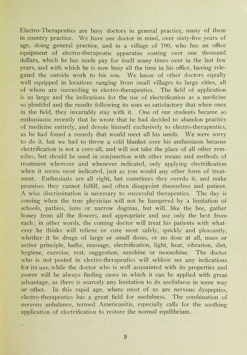 Electro-Therapeutics are busy doctors in general practice, many of them in country practice. We have one doctor in mind, over sixty-five years of age, doing general practice, and in a village of 700, who has an office equipment of electro-therapeutic apparatus costing over one thousand dollars, which he has made pay for itself many times over in the last few years, and with which he is now busy all the time in his office, having rele- gated the outside work to his son. We know of other doctors equally well equipped in locations ranging from small villages to large cities, all of whom are succeeding in electro-therapeutics. The field of application is so large and the indications for the use of electrification as a medicine so plentiful and the results following its uses so satisfactory that when once in the field, they invariably stay with it. One of our students became so enthusiastic recently that he wrote that he had decided to abandon practice of medicine entirely, and devote himself exclusively to electro-therapeutics, as he had found a remedy that would meet all his needs. We were sorry to do it, but we had to throw a cold blanket over his enthusiasm because electrification is not a cure-all, and will not take the place of all other rem- edies, but should be used in conjunction with other means and methods of treatment wherever and whenever indicated, only applying electrification when it seems most indicated, just as you would any other form of treat- ment. Enthusiasts are all Tight, but sometimes they overdo it, and make promises the}' cannot fulfill, and often disappoint themselves and patient. A wise discrimination is necessary to successful therapeutics. The day is coming when the true physician will not be hampered by a limitation of schools, pathies, isms or narrow dogmas, but will, like the bee, gather honey from all the flowers, and appropriate and use only the best from each; in other words, the coming doctor will treat his patients with what- ever he thinks will relieve or cure most safely, quickly and pleasantly, whether it be drugs of large or small doses, or no dose at all, mass or active principle, baths, massage, electrification, light, heat, vibration, diet, hygiene, exercise, rest, suggestion, sunshine or moonshine. The doctor who is not posted in electro-therapeutics will seldom see any indications for its use, while the doctor who is well acquainted with its properties and power will be always finding cases in which it can be applied with great advantage, as there is scarcely any limitation to its usefulness in some way or other. In this rapid age, where most of us are nervous dyspeptics, electro-therapeutics has a great field for usefulness. The combination of nervous unbalance, termed Americanitis, especially calls for the soothing application of electrification to restore the normal equilibrium.