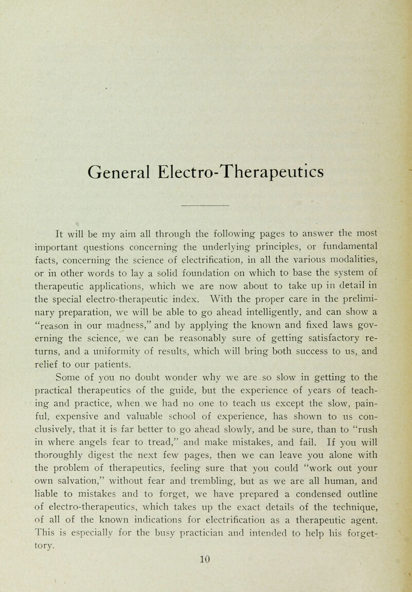 General Electro-Therapeutics It will be my aim all through the following pages to answer the most important questions concerning the underlying principles, or fundamental facts, concerning the science of electrification, in all the various modalities, or in other words to lay a solid foundation on which to base the system of therapeutic applications, which we are now about to take up in detail in the special electro-therapeutic index. With the proper care in the prelimi- nary preparation, we will be able to go ahead intelligently, and can show a reason in our madness, and by applying the known and fixed laws gov- erning the science, we can be reasonably sure of getting satisfactory re- turns, and a uniformity of results, which will bring both success to us, and relief to our patients. Some of you no doubt wonder why we are so slow in getting to the practical therapeutics of the guide, but the experience of years of teach- ing and practice, when we had no one to teach us except the slow, pain- ful, expensive and valuable school of experience, has shown to us con- clusively, that it is far better to go ahead slowly, and be sure, than to rush in where angels fear to tread, and make mistakes, and fail. If you will thoroughly digest the next few pages, then we can leave you alone with the problem of therapeutics, feeling sure that you could work out your own salvation, without fear and trembling, but as we are all human, and liable to mistakes and to forget, we have prepared a condensed outline of electro-therapeutics, which takes up the exact details of the technique, of all of the known indications for electrification as a therapeutic agent. This is especially for the busy practician and intended to help his forget- tory.