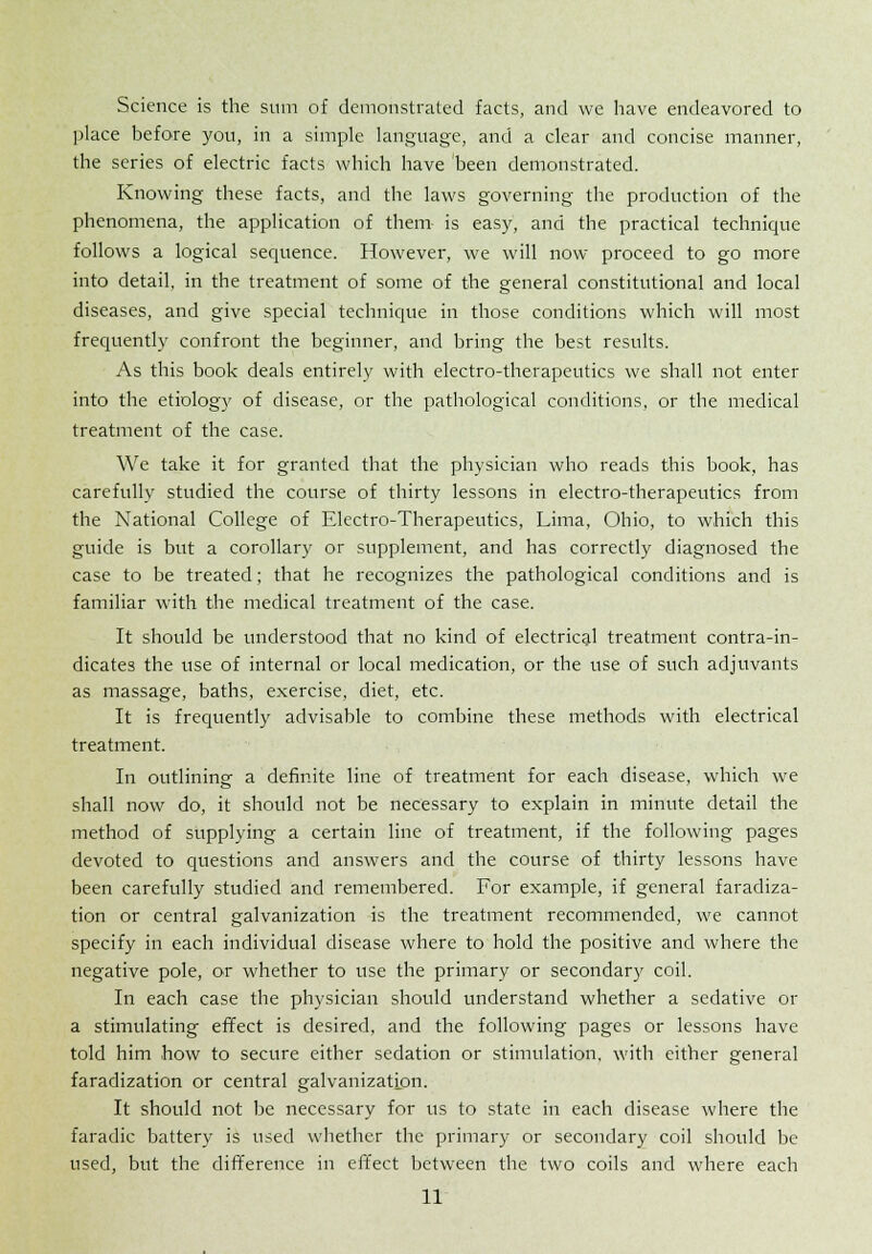 Science is the sum of demonstrated facts, and we have endeavored to place before you, in a simple language, and a clear and concise manner, the series of electric facts which have been demonstrated. Knowing these facts, and the laws governing the production of the phenomena, the application of them is easy, and the practical technique follows a logical sequence. However, we will now proceed to go more into detail, in the treatment of some of the general constitutional and local diseases, and give special technique in those conditions which will most frequently confront the beginner, and bring the best results. As this book deals entirely with electro-therapeutics we shall not enter into the etiology of disease, or the pathological conditions, or the medical treatment of the case. We take it for granted that the physician who reads this book, has carefully studied the course of thirty lessons in electro-therapeutics from the National College of Electro-Therapeutics, Lima, Ohio, to which this guide is but a corollary or supplement, and has correctly diagnosed the case to be treated; that he recognizes the pathological conditions and is familiar with the medical treatment of the case. It should be understood that no kind of electrical treatment contra-in- dicates the use of internal or local medication, or the use of such adjuvants as massage, baths, exercise, diet, etc. It is frequently advisable to combine these methods with electrical treatment. In outlining a definite line of treatment for each disease, which we shall now do, it should not be necessary to explain in minute detail the method of supplying a certain line of treatment, if the following pages devoted to questions and answers and the course of thirty lessons have been carefully studied and remembered. For example, if general faradiza- tion or central galvanization is the treatment recommended, we cannot specify in each individual disease where to hold the positive and where the negative pole, or whether to use the primary or secondary coil. In each case the physician should understand whether a sedative or a stimulating effect is desired, and the following pages or lessons have told him how to secure either sedation or stimulation, with either general faradization or central galvanization. It should not be necessary for us to state in each disease where the faradic battery is used whether the primary or secondary coil should be used, but the difference in effect between the two coils and where each