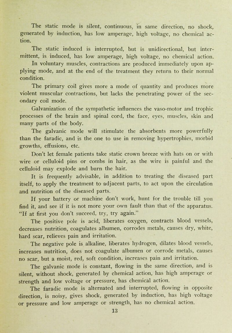 The static mode is silent, continuous, in same direction, no shock, generated by induction, has low amperage, high voltage, no chemical ac- tion. The static induced is interrupted, but is unidirectional, but inter- mittent, is induced, has low amperage, high voltage, no chemical action. In voluntary muscles, contractions are produced immediately upon ap- plying mode, and at the end of the treatment they return to their normal condition. The primary coil gives more a mode of quantity and produces more violent muscular contractions, but lacks the penetrating power of the sec- ondary coil mode. Galvanization of the sympathetic influences the vaso-motor and trophic processes of the brain and spinal cord, the face, eyes, muscles, skin and many parts of the body. The galvanic mode will stimulate the absorbents more powerfully than the faradic, and is the one to use in removing hypertrophies, morbid growths, effusions, etc. Don't let female patients take static crown breeze with hats on or with wire or celluloid pins or combs in hair, as the wire is painful and the celluloid may explode and burn the hair. It is frequently advisable, in addition to treating the diseased part itself, to apply the treatment to adjacent parts, to act upon the circulation and nutrition of the diseased parts. If your battery or machine don't work, hunt for the trouble till you find it, and see if it is not more your own fault than that of the apparatus. If at first you don't succeed, try, try again. The positive pole is acid, liberates oxygen, contracts blood vessels, decreases nutrition, coagulates albumen, corrodes metals, causes dry, white, hard scar, relieves pain and irritation. The negative pole is alkaline, liberates hydrogen, dilates blood vessels, increases nutrition, does not coagulate albumen or corrode metals, causes no scar, but a moist, red, soft condition, increases pain and irritation. The galvanic mode is constant, flowing in the same direction, and is silent, without shock, generated by chemical action, has high amperage or strength and low voltage or pressure, has chemical action. The faradic mode is alternated and interrupted, flowing in opposite direction, is noisy, gives shock, generated by induction, has high voltage or pressure and low amperage or strength, has no chemical action.