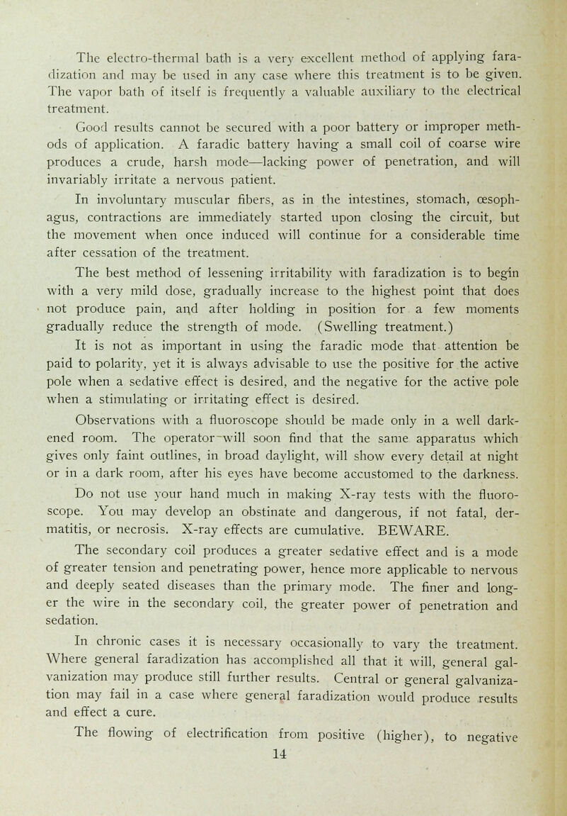 The electro-thermal bath is a very excellent method of applying fara- dization and may be used in any case where this treatment is to be given. The vapor bath of itself is frequently a valuable auxiliary to the electrical treatment. Good results cannot be secured with a poor battery or improper meth- ods of application. A faradic battery having a small coil of coarse wire produces a crude, harsh mode—lacking power of penetration, and will invariably irritate a nervous patient. In involuntary muscular fibers, as in the intestines, stomach, oesoph- agus, contractions are immediately started upon closing the circuit, but the movement when once induced will continue for a considerable time after cessation of the treatment. The best method of lessening irritability with faradization is to begin with a very mild dose, gradually increase to the highest point that does not produce pain, and after holding in position for a few moments gradually reduce the strength of mode. (Swelling treatment.) It is not as important in using the faradic mode that attention be paid to polarity, yet it is always advisable to use the positive for the active pole when a sedative effect is desired, and the negative for the active pole when a stimulating or irritating effect is desired. Observations with a fluoroscope should be made only in a well dark- ened room. The operator-will soon find that the same apparatus which gives only faint outlines, in broad daylight, will show every detail at night or in a dark room, after his eyes have become accustomed to the darkness. Do not use your hand much in making X-ray tests with the fluoro- scope. You may develop an obstinate and dangerous, if not fatal, der- matitis, or necrosis. X-ray effects are cumulative. BEWARE. The secondary coil produces a greater sedative effect and is a mode of greater tension and penetrating power, hence more applicable to nervous and deeply seated diseases than the primary mode. The finer and long- er the wire in the secondary coil, the greater power of penetration and sedation. In chronic cases it is necessary occasionally to vary the treatment. Where general faradization has accomplished all that it will, general gal- vanization may produce still further results. Central or general galvaniza- tion may fail in a case where general faradization would produce .results and effect a cure. The flowing of electrification from positive (higher), to negative