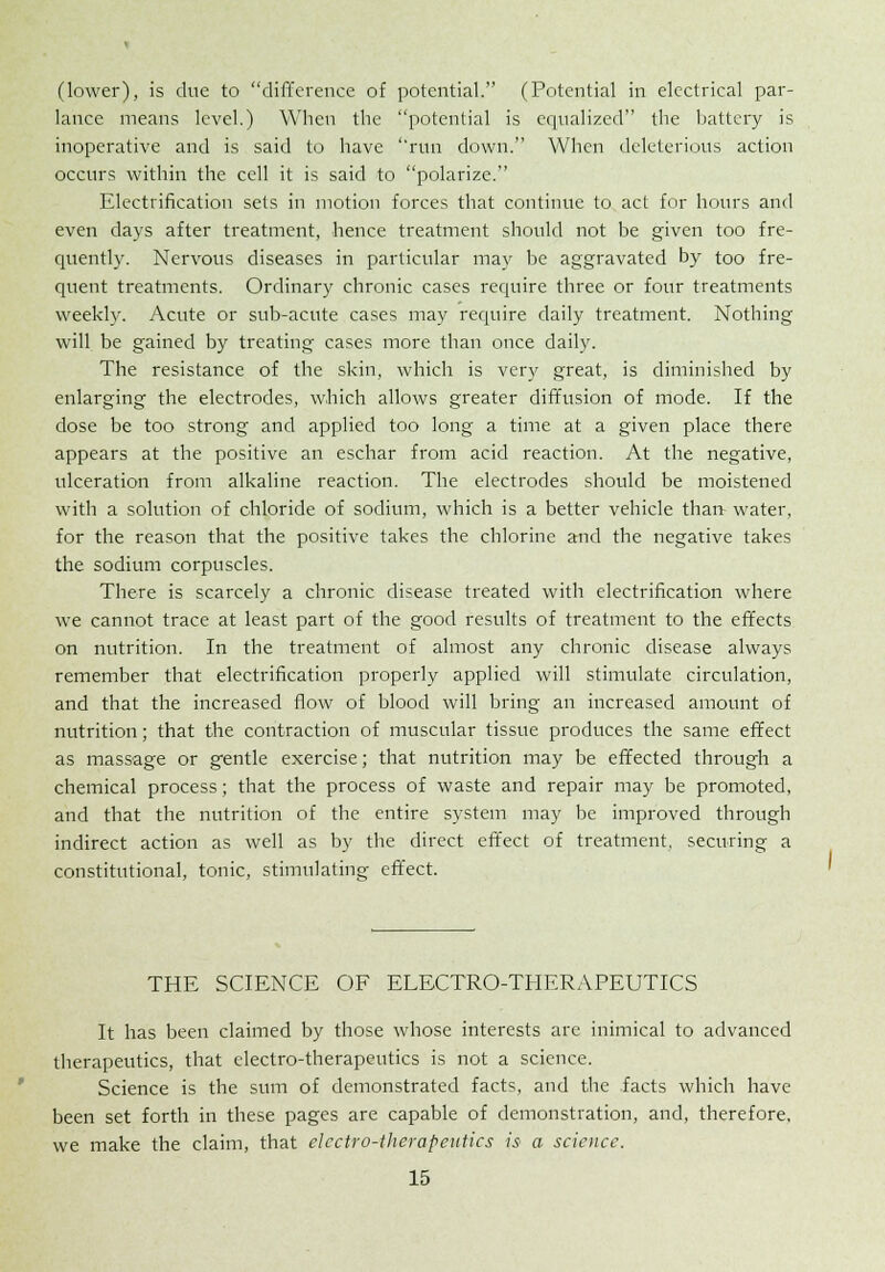 (lower), is due to difference of potential. (Potential in electrical par- lance means level.) When the potential is equalized the battery is inoperative and is said to have run down. When deleterious action occurs within the cell it is said to polarize. Electrification sets in motion forces that continue to act for hours and even days after treatment, hence treatment should not be given too fre- quently. Nervous diseases in particular may be aggravated by too fre- quent treatments. Ordinary chronic cases require three or four treatments weekly. Acute or sub-acute cases may require daily treatment. Nothing will be gained by treating cases more than once daily. The resistance of the skin, which is very great, is diminished by enlarging the electrodes, which allows greater diffusion of mode. If the dose be too strong and applied too long a time at a given place there appears at the positive an eschar from acid reaction. At the negative, ulceration from alkaline reaction. The electrodes should be moistened with a solution of chloride of sodium, which is a better vehicle thau water, for the reason that the positive takes the chlorine and the negative takes the sodium corpuscles. There is scarcely a chronic disease treated with electrification where we cannot trace at least part of the good results of treatment to the effects on nutrition. In the treatment of almost any chronic disease always remember that electrification properly applied will stimulate circulation, and that the increased flow of blood will bring an increased amount of nutrition; that the contraction of muscular tissue produces the same effect as massage or gentle exercise; that nutrition may be effected through a chemical process; that the process of waste and repair may be promoted, and that the nutrition of the entire system may be improved through indirect action as well as by the direct effect of treatment, securing a constitutional, tonic, stimulating effect. THE SCIENCE OF ELECTRO-THERAPEUTICS It has been claimed by those whose interests are inimical to advanced therapeutics, that electro-therapeutics is not a science. Science is the sum of demonstrated facts, and the facts which have been set forth in these pages are capable of demonstration, and, therefore, we make the claim, that electro-therapeutics is a science.