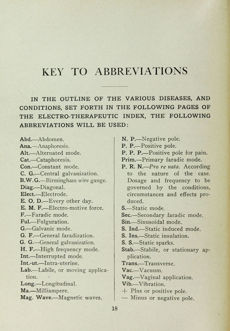 KEY TO ABBREVIATIONS IN THE OUTLINE OF THE VARIOUS DISEASES, AND CONDITIONS, SET FORTH IN THE FOLLOWING PAGES OF THE ELECTRO-THERAPEUTIC INDEX, THE FOLLOWING ABBREVIATIONS WILL BE USED: Abd.—Abdomen. Ana.—Anaphoresis. Alt.—Alternated mode. Cat.—Cataphoresis. Con.—Constant mode. C. G.—Central galvanization. B.W.G.—Birmingham wire gauge. Diag.—Diagonal. Elect.—Electrode. E. O. D.—Every other day. E. M. F.—Electro-motive force. F.—Faradic mode. Ful.—Fulguration. G.—Galvanic mode. G. F.—General faradization. G. G.—General galvanization. H. F.—High frequency mode. Int.—Interrupted mode. Int.-ut.—Intra-uterine. Lab.—Labile, or moving applica- tion. Long.—Longitudinal. Ma.—Milliampere. Mag. Wave.—Magnetic waves. N. P.—Negative pole. P. P.—Positive pole. P. P. P.—Positive pole for pain. Prim.—Primary faradic mode. P. R. N.—Pro re nata. According to the nature of the case. Dosage and frequency to be governed by the conditions, circumstances and effects pro- duced. S.—Static mode. Sec.—Secondary faradic mode. Sin.—Sinusoidal mode. S. Ind.—Static induced mode. S. Ins.—Static insulation. S. S.—Static sparks. Stab.—Stabile, or stationary ap- plication. Trans.—Transverse. Vac.—Vacuum. Vag.—Vaginal application. Vib.—Vibration. + Plus or positive pole. — Minus or negative pole.