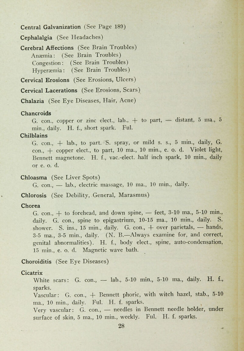 Central Galvanization (See Page 189) Cephalalgia (See Headaches) Cerebral Affections (See Brain Troubles) Anaemia: (See Brain Troubles) Congestion: (See Brain Troubles) Hyperemia: (See Brain Troubles) Cervical Erosions (See Erosions, Ulcers) Cervical Lacerations (See Erosions, Scars) Chalazia (See Eye Diseases, Hair, Acne) Chancroids G. con., copper or zinc elect., lab., + to part, — distant, 5 ma., 5 min., daily. H. f., short spark. Ful. Chilblains G. con., + lab., to part. S. spray, or mild s. s., 5 min., daily, G. con., + copper elect., to part, 10 ma., 10 min., e. o. d. Violet light, Bennett magnetone. H. f., vac-elect, half inch spark, 10 min., daily or e. o. d. Chloasma (See Liver Spots) G. con., — lab., electric massage, 10 ma., 10 min., daily. Chlorosis (S.ee Debility, General, Marasmus) Chorea G. con., + to forehead, and down spine, — feet, 3-10 ma., 5-10 min., daily. G. con., spine to epigastrium, 10-15 ma., 10 min., daily. S. shower. S. ins., 15 min., daily. G. con., + over parietals, — hands, 3-5 ma., 3-5 min., daily. (N. B.—Always examine for, and correct, genital abnormalities). H. f., body elect., spine, auto-condensation, 15 min., e. o. d. Magnetic wave bath. Choroiditis (See Eye Diseases) Cicatrix White scars: G. con., — lab., 5-10 min., 5-10 ma., daily. H. f., sparks. Vascular: G. con., -f Bennett phoric, with witch hazel, stab., 5-10 ma., 10 min., daily. Ful. H. f. sparks. Very vascular: G. con., — needles in Bennett needle holder, under surface of skin, 5 ma., 10 min., weekly. Ful. H. f. sparks.