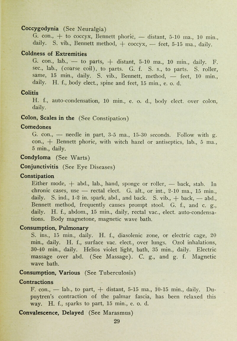 Coccygodynia (See Neuralgia) G. con., -f to coccyx, Bennett phoric, — distant, 5-10 ma., 10 min., daily. S. vib., Bennett method, -f coccyx, — feet, 5-15 ma., daily. Coldness of Extremities G. con., lab., — to parts, + distant, 5-10 ma., 10 min., daily. F. sec, lab., (coarse coil), to parts. G. f. S. s., to parts. S. roller, same, 15 min., daily. S. vib., Bennett, method, — feet, 10 min., daily. H. f., body elect., spine and feet, 15 min., e. o. d. Colitis H. f., auto-condensation, 10 min., e. o. d., body elect, over colon, daily. Colon, Scales in the (See Constipation) Comedones G. con., — needle in part, 3-5 ma., 15-30 seconds. Follow with g. con., + Bennett phoric, with witch hazel or antiseptics, lab., 5 ma., 5 min., daily. Condyloma (See Warts) Conjunctivitis (See Eye Diseases) Constipation Either mode, -|- abd., lab., hand, sponge or roller, — back, stab. In chronic cases, use — rectal elect. G. alt., or int., 2-10 ma., 15 min., daily. S. ind., 1-2 in. spark, abd., and back. S. vib., -\- back, — abd., Bennett method, frequently causes prompt stool. G. f., and c. g., daily. H. f., abdom., 15 min., daily, rectal vac, elect, auto-condensa- tions. Body magnetone, magnetic wave bath. Consumption, Pulmonary S. ins., 15 min., daily. H. f., diasolenic zone, or electric cage, 20 min., daily. H. f., surface vac. elect., over lungs. Ozol inhalations, 30-40 min., daily. Helios violet light, bath, 35 min., daily. Electric massage over abd. (See Massage). C. g., and g. f. Magnetic wave bath. Consumption, Various (See Tuberculosis) Contractions F. con., — lab., to part, -f- distant, 5-15 ma., 10-15 min., daily. Du- puytren's contraction of the palmar fascia, has been relaxed this way. H. f., sparks to part, 15 min., e. o. d. Convalescence, Delayed (See Marasmus)