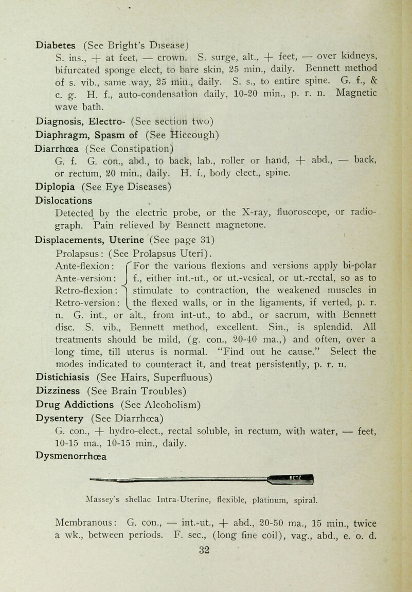 Diabetes (See Bright's Disease) S. ins, + at feet, — crown. S. surge, alt., + feet, — over kidneys, bifurcated sponge elect, to bare skin, 25 min., daily. Bennett method of s. vib, same way, 25 min, daily. S. s, to entire spine. G. f, & c. g. H. f, auto-condensation daily, 10-20 min, p. r. n. Magnetic wave bath. Diagnosis, Electro- (See section two) Diaphragm, Spasm of (See Hiccough) Diarrhoea (See Constipation) G. f. G. con, abd, to back, lab, roller or hand, -f- abd, — back, or rectum, 20 min, daily. H. f, body elect, spine. Diplopia (See Eye Diseases) Dislocations Detected by the electric probe, or the X-ray, fluoroscope, or radio- graph. Pain relieved by Bennett magnetone. Displacements, Uterine (See page 31) Prolapsus: (See Prolapsus Uteri). Ante-flexion: TFor the various flexions and versions apply bi-polar Ante-version: f, either int.-ut, or ut.-vesical, or ut.-rectal, so as to Retro-flexion: | stimulate to contraction, the weakened muscles in Retro-version: [^the flexed walls, or in the ligaments, if verted, p. r. n. G. int., or alt, from int-ut, to abd, or sacrum, with Bennett disc. S. vib, Bennett method, excellent. Sin, is splendid. All treatments should be mild, (g. con, 20-40 ma,) and often, over a long time, till uterus is normal. Find out he cause. Select the modes indicated to counteract it, and treat persistently, p. r. n. Distichiasis (See Hairs, Superfluous) Dizziness (See Brain Troubles) Drug Addictions (See Alcoholism) Dysentery (See Diarrhoea) G. con, + hydro-elect, rectal soluble, in rectum, with water, — feet, 10-15 ma, 10-15 min, daily. Dysmenorrhcea Massey's shellac Intra-Uterine, flexible, platinum, spiral. Membranous: G con, — int.-ut, + abd, 20-50 ma, 15 min, twice a wk, between periods. F. sec, (long fine coil), vag, abd, e. o. d.