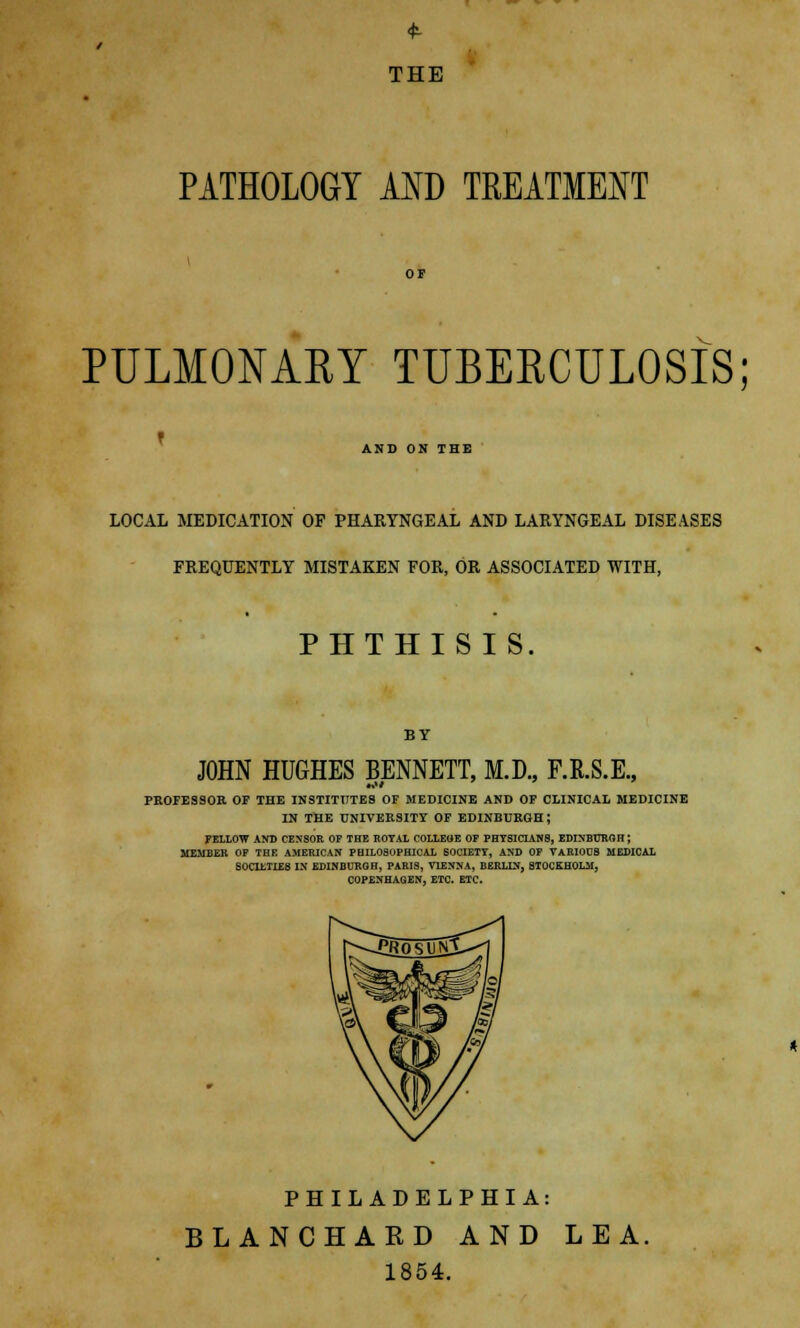 THE PATHOLOGY AND TREATMENT PULMONARY TUBERCULOSIS; AND ON THE LOCAL MEDICATION OF PHARYNGEAL AND LARYNGEAL DISEASES FREQUENTLY MISTAKEN FOR, OR ASSOCIATED WITH, PHTHISIS. BY JOHN HUGHES BENNETT, M.D., F.R.S.E., PROFESSOR OF THE INSTITUTES OF MEDICINE AND OF CLINICAL MEDICINE IN THE UNIVERSITY OF EDINBURGH J FELLOW AND CENSOR OF THE ROYAL COLLEGE OP PHYSICIANS, EDINBURGH; MEMBER OF THE AMERICAN PHILOSOPHICAL SOCIETY, AND OF VARIOUB MEDICAL SOCIETIES IN EDINBURGH, PARIS, VIENNA, BERLIN, STOCKHOLM, COPENHAGEN, ETC. ETC. PHILADELPHIA: BLANCHARD AND LEA. 1854.