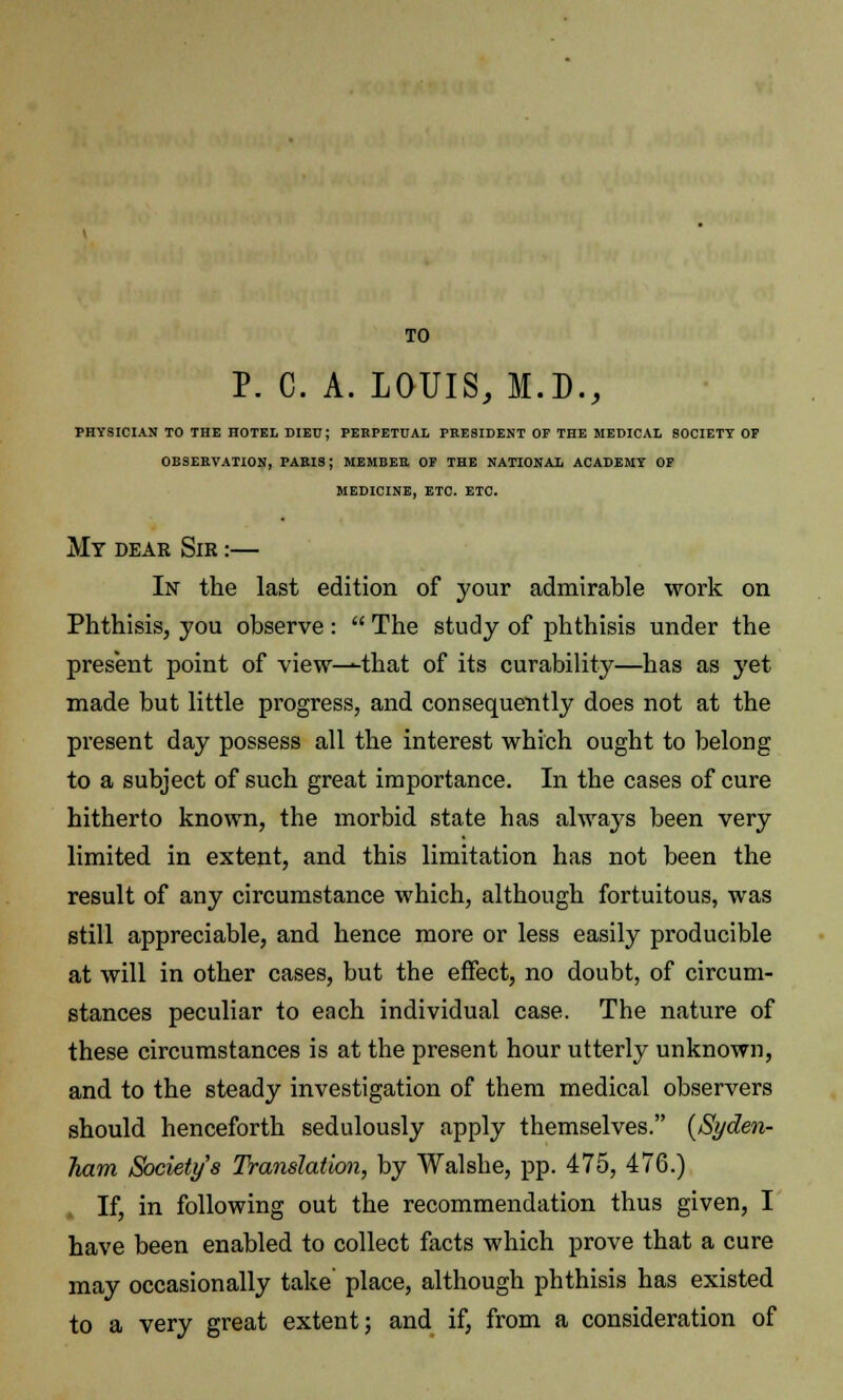 TO P. C. A. LOUIS, M.D., PHYSICIAN TO THE HOTEL DIED; PERPETUAL PRESIDENT OF THE MEDICAL SOCIETY OP OBSERVATION, PARIS; MEMBER OP THE NATIONAL ACADEMY OP MEDICINE, ETC. ETC. My dear Sir :— In the last edition of your admirable work on Phthisis, you observe :  The study of phthisis under the present point of view^that of its curability—has as yet made but little progress, and consequently does not at the present day possess all the interest which ought to belong to a subject of such great importance. In the cases of cure hitherto known, the morbid state has always been very limited in extent, and this limitation has not been the result of any circumstance which, although fortuitous, was still appreciable, and hence more or less easily producible at will in other cases, but the effect, no doubt, of circum- stances peculiar to each individual case. The nature of these circumstances is at the present hour utterly unknown, and to the steady investigation of them medical observers should henceforth sedulously apply themselves. {Syden- ham Society s Translation, by Walshe, pp. 475, 476.) If, in following out the recommendation thus given, I have been enabled to collect facts which prove that a cure may occasionally take place, although phthisis has existed to a very great extent; and if, from a consideration of