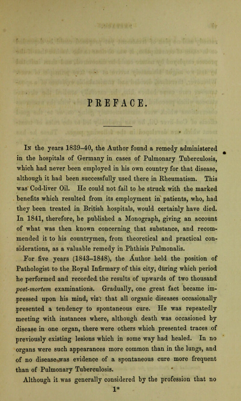 PREFACE. In the years 1839-40, the Author found a remedy administered in the hospitals of Germany in cases of Pulmonary Tuberculosis, which had never been employed in his own country for that disease, although it had been successfully used there in Rheumatism. This was Cod-liver Oil. He could not fail to be struck with the marked benefits which resulted from its employment in patients, who, had they been treated in British hospitals, would certainly have died. In 1841, therefore, he published a Monograph, giving an account of what was then known concerning that substance, and recom- mended it to his countrymen, from theoretical and practical con- siderations, as a valuable remedy in Phthisis Pulmonalis. For five years (1843-1848), the Author held the position of Pathologist to the Royal Infirmary of this city, during which period he performed and recorded the results of upwards of two thousand post-mortem examinations. Gradually, one great fact became im- pressed upon his mind, viz': that all organic diseases occasionally presented a tendency to spontaneous cure. He was repeatedly meeting with instances where, although death was occasioned by disease in one organ, there were others which presented traces of previously existing lesions which in some way had healed. In no organs were such appearances more common than in the lungs, and of no disease .was evidence of a spontaneous cure more frequent than of Pulmonary Tuberculosis. Although it was generally considered by the profession that no 1*