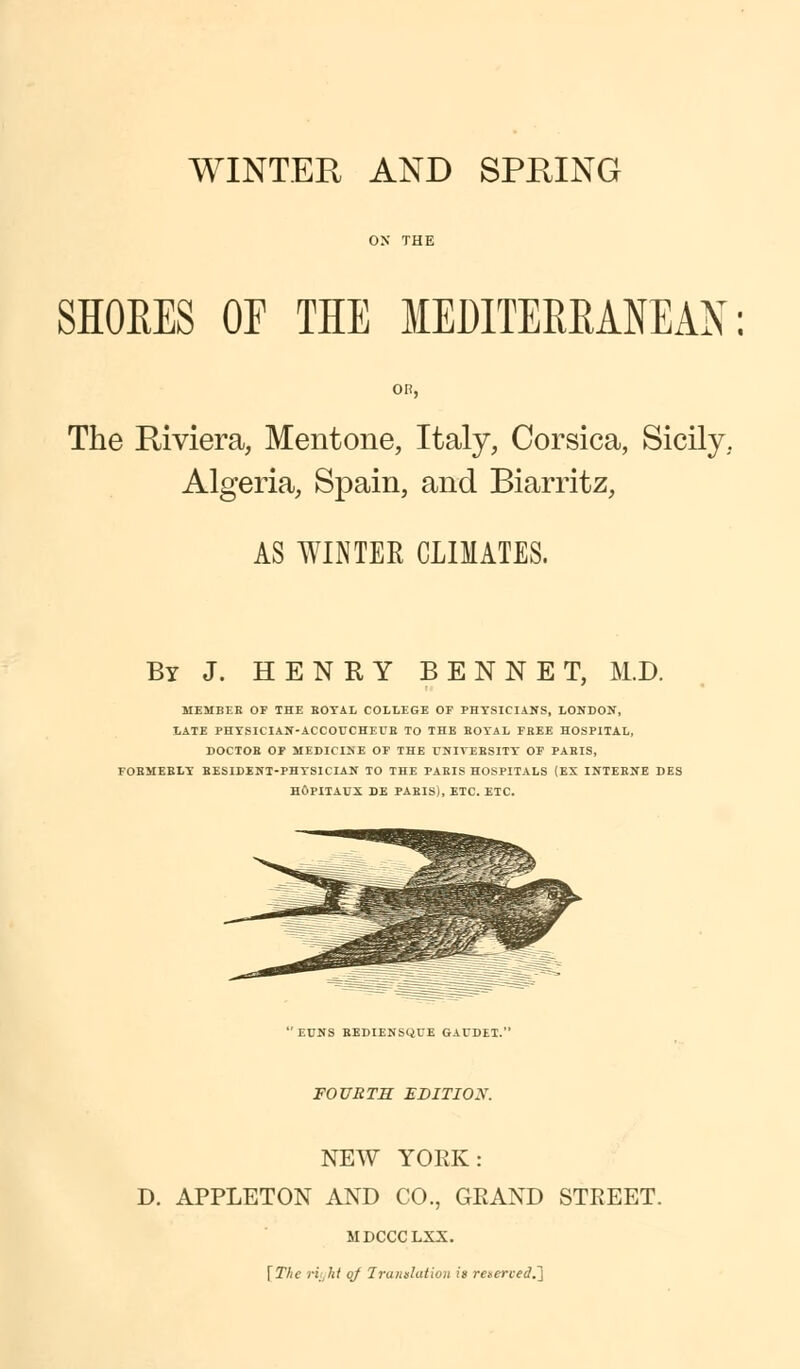 SHORES OF THE MEDITERRANEAN: The Riviera, Mentone, Italy, Corsica, Sicily. Algeria, Spain, and Biarritz, AS WINTER CLIMATES. By J. HENRY BENNET, M.D. MEMBER OF THE EOTAL COLLEGE OF PHYSICIANS, LONDON, LATE PHYSICIAN-ACCOUCHEUB TO THE BOYAL FREE HOSPITAL, DOCTOR OF MEDICINE OF THE UNIYEESITY- OF PAEIS, FOEMEBLY RESIDENT-PHYSICIAN TO THE PARIS HOSPITALS (EX INTERNE DES HOPITAUX DE PABISi, ETC. ETC. EUNS RBDIENSQUE GAUDEI. FOURTH EDITIOX. NEW YORK: D. APPLETON AND CO., GRAND STREET. MDCCCLXX. \Thc riyhi of Trunslutiuii is Teseried.l