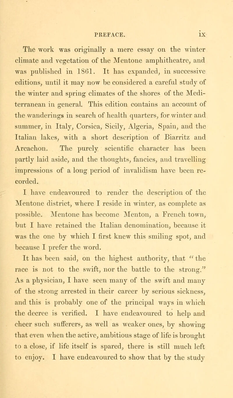 The work was originally a mere essay on the winter climate and vegetation of the Mentone amphitheatre, and was published in 1861. It has expanded, in successive editions, until it may now be considered a careful study of the winter and spring climates of the shores of the Medi- terranean in general. This edition contains an account of the wanderings in search of health quarters, for winter and summer, in Italy, Corsica, Sicily, Algeria, Spain, and the Italian lakes, with a short description of Biarritz and Arcachon. The purely scientific character has been partly laid aside, and the thoughts, fancies, and travelling- impressions of a long period of invalidism have been re- corded. I have endeavoured to render the description of the Mentone district, where I reside in winter, as complete as possible. Mentone has become Menton, a French town, but I have retained the Italian denomination, because it was the one by which I first knew this smiling spot, and because I prefer the word. It has been said, on the highest authority, that  the race is not to the swift, nor the battle to the strong/' As a physician, I have seen many of the swift and many of the strong arrested in their career by serious sickness, and this is probably one of the principal ways in which the decree is verified. I have endeavoured to help and cheer such sufferers, as well as weaker ones, by showing that even when the active, ambitious stage of life is brought to a close, if life itself is spared, there is still much left to enjoy. I have endeavoured to show that by the study