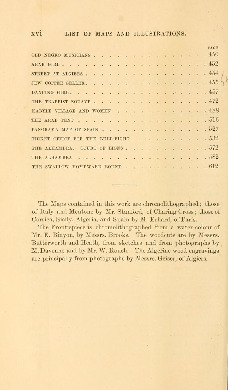 PAGE OLD NEGRO MUSICIANS 450 ARAB GIRL 452 STREET AT ALGIERS 454 JEW COFFEE SELLER 455 DANCING GIRL 457 THE TRAPPIST ZOUAVE 472 KABYLE VILLAGE AND WOMEN 488 THE ARAB TENT 516 PANORAMA MAP OF SPAIN 527 TICKET OFFICE FOR. THE BULL-FIGHT 532 THE ALHAMBRA. COURT OF LIONS 572 THE ALHAMBRA 582 THE SWALLOW HOMEWARD BOUND 612 The Maps contained in this work are chromolithographed; those of Italy and Mentone by Mr. Stanford, of Charing Cross ; those of Corsica, Sicily, Algeria, and Spain by M. Erhard, of Paris. The Frontispiece is chromolithographed from a water-colonr of Mr. E. Binyon, by Messrs. Brooks. The woodcuts are by Messrs. Butterworth and Heath, from sketches and from photographs by M. Davenne and by Mr. W. Rouch. The Algerine wood engravings are principally from photographs by Messrs. Geiser, of Algiers.