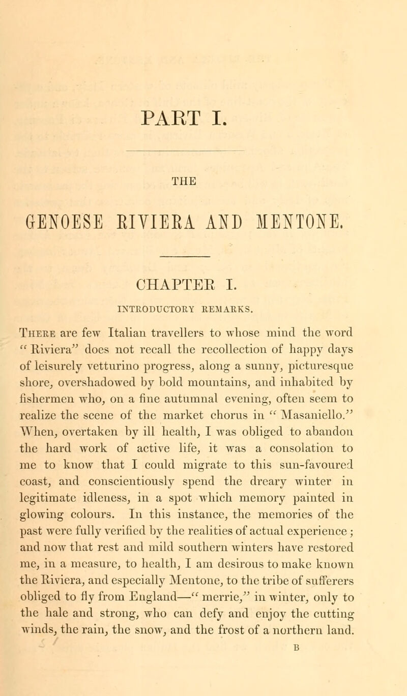 THE GENOESE EIVIEEA AND MENTONE. CHAPTEE I. INTRODUCTORY REMARKS. There are few Italian travellers to whose mind the word  Riviera does not recall the recollection of happy days of leisurely vetturino progress, along a sunny, picturesque shore, overshadowed by bold mountains, and inhabited by fishermen who, on a fine autumnal evening, often seem to realize the scene of the market chorus in  Masaniello. When, overtaken by ill health, I was obliged to abandon the hard work of active life, it was a consolation to me to know that I could migrate to this sun-favoured coast, and conscientiously spend the dreary winter in legitimate idleness, in a spot which memory painted in glowing colours. In this instance, the memories of the past were fully verified by the realities of actual experience; and now that rest and mild southern winters have restored me, in a measure, to health, I am desirous to make known the Riviera, and especially Mentone, to the tribe of sufferers obliged to fly from Eugland— merrie, in winter, only to the hale and strong, who can defy and enjoy the cutting winds, the rain, the snow, and the frost of a northern land. B