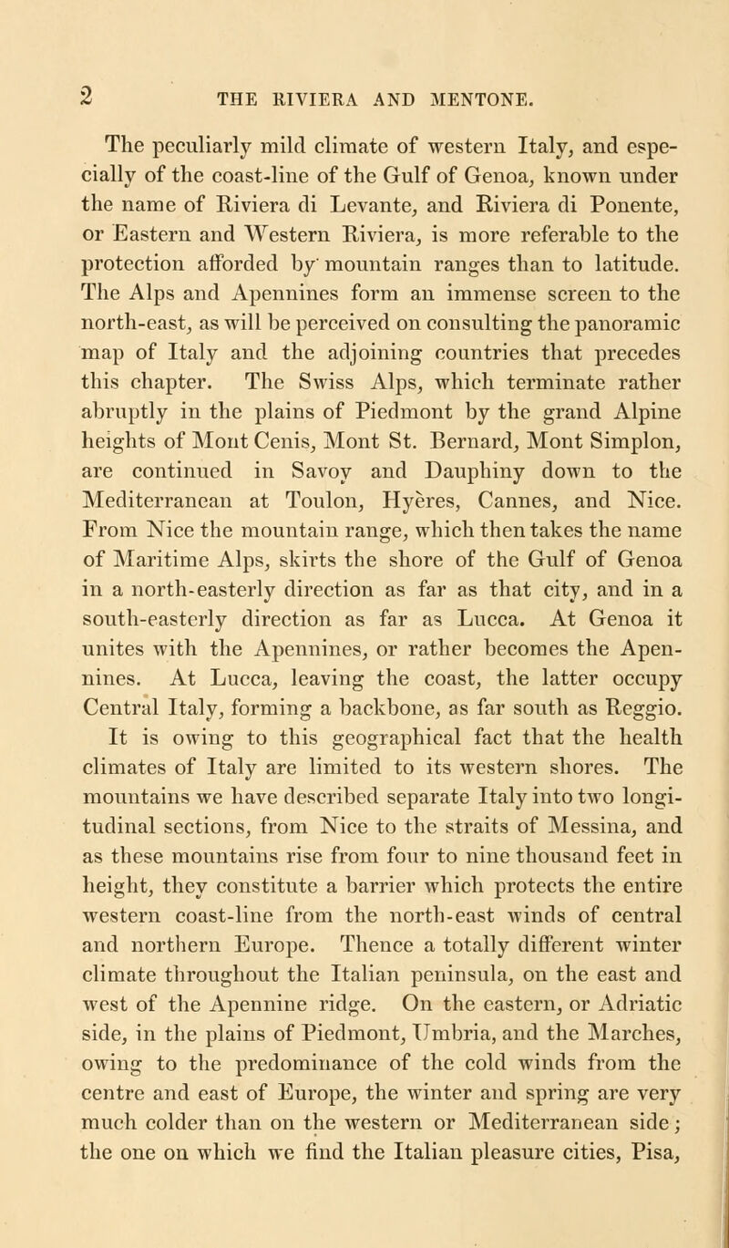 The peculiarly mild climate of western Italy, and espe- cially of the coast-line of the Gulf of Genoa, known under the name of Riviera di Levante, and Riviera di Ponente, or Eastern and Western Riviera, is more referable to the protection afforded by mountain ranges than to latitude. The Alps and Apennines form an immense screen to the north-east, as will be perceived on consulting the panoramic map of Italy and the adjoining countries that precedes this chapter. The Swiss Alps, which terminate rather abruptly in the plains of Piedmont by the grand Alpine heights of Mont Cenis, Mont St. Bernard, Mont Simplon, are continued in Savoy and Dauphiny down to the Mediterranean at Toulon, Hyeres, Cannes, and Nice. From Nice the mountain range, which then takes the name of Maritime Alps, skirts the shore of the Gulf of Genoa in a north-easterly direction as far as that city, and in a south-easterly direction as far as Lucca. At Genoa it unites with the Apennines, or rather becomes the Apen- nines. At Lucca, leaving the coast, the latter occupy Central Italy, forming a backbone, as far south as Reggio. It is owing to this geographical fact that the health climates of Italy are limited to its western shores. The mountains we have described separate Italy into two longi- tudinal sections, from Nice to the straits of Messina, and as these mountains rise from four to nine thousand feet in height, they constitute a barrier which protects the entire western coast-line from the north-east winds of central and northern Europe. Thence a totally different winter climate throughout the Italian peninsula, on the east and west of the Apennine ridge. On the eastern, or Adriatic side, in the plains of Piedmont, Umbria, and the Marches, owing to the predominance of the cold winds from the centre and east of Europe, the winter and spring are very much colder than on the western or Mediterranean side; the one on which we find the Italian pleasure cities, Pisa,